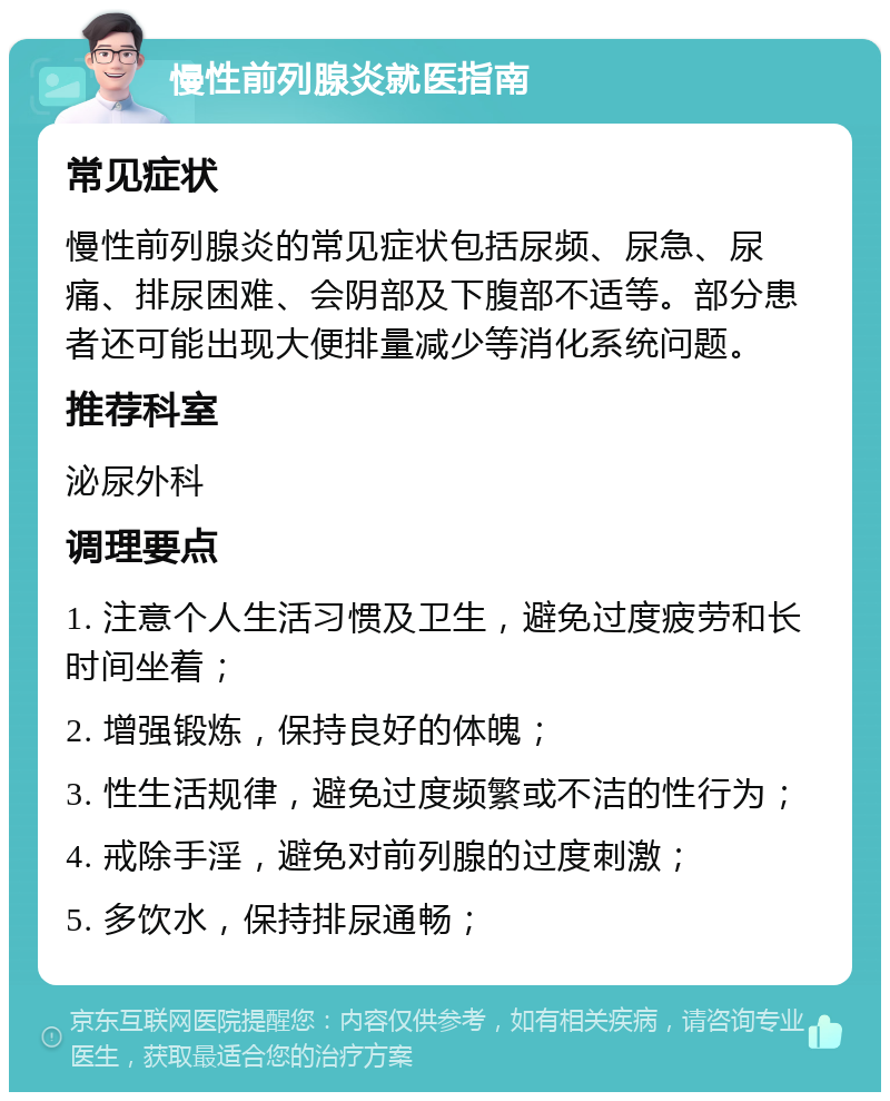 慢性前列腺炎就医指南 常见症状 慢性前列腺炎的常见症状包括尿频、尿急、尿痛、排尿困难、会阴部及下腹部不适等。部分患者还可能出现大便排量减少等消化系统问题。 推荐科室 泌尿外科 调理要点 1. 注意个人生活习惯及卫生，避免过度疲劳和长时间坐着； 2. 增强锻炼，保持良好的体魄； 3. 性生活规律，避免过度频繁或不洁的性行为； 4. 戒除手淫，避免对前列腺的过度刺激； 5. 多饮水，保持排尿通畅；