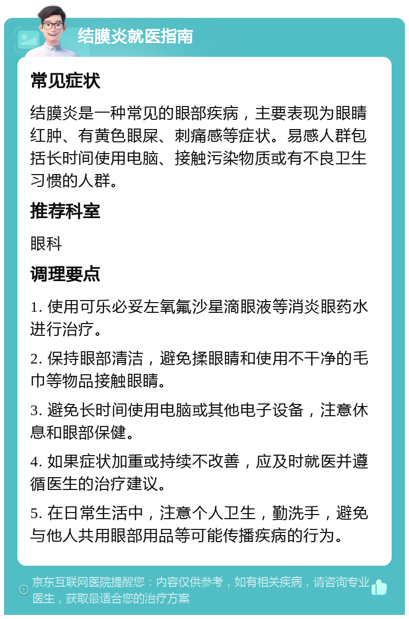 结膜炎就医指南 常见症状 结膜炎是一种常见的眼部疾病，主要表现为眼睛红肿、有黄色眼屎、刺痛感等症状。易感人群包括长时间使用电脑、接触污染物质或有不良卫生习惯的人群。 推荐科室 眼科 调理要点 1. 使用可乐必妥左氧氟沙星滴眼液等消炎眼药水进行治疗。 2. 保持眼部清洁，避免揉眼睛和使用不干净的毛巾等物品接触眼睛。 3. 避免长时间使用电脑或其他电子设备，注意休息和眼部保健。 4. 如果症状加重或持续不改善，应及时就医并遵循医生的治疗建议。 5. 在日常生活中，注意个人卫生，勤洗手，避免与他人共用眼部用品等可能传播疾病的行为。