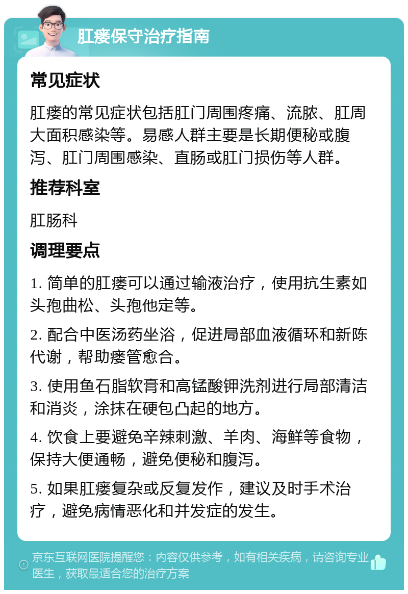 肛瘘保守治疗指南 常见症状 肛瘘的常见症状包括肛门周围疼痛、流脓、肛周大面积感染等。易感人群主要是长期便秘或腹泻、肛门周围感染、直肠或肛门损伤等人群。 推荐科室 肛肠科 调理要点 1. 简单的肛瘘可以通过输液治疗，使用抗生素如头孢曲松、头孢他定等。 2. 配合中医汤药坐浴，促进局部血液循环和新陈代谢，帮助瘘管愈合。 3. 使用鱼石脂软膏和高锰酸钾洗剂进行局部清洁和消炎，涂抹在硬包凸起的地方。 4. 饮食上要避免辛辣刺激、羊肉、海鲜等食物，保持大便通畅，避免便秘和腹泻。 5. 如果肛瘘复杂或反复发作，建议及时手术治疗，避免病情恶化和并发症的发生。