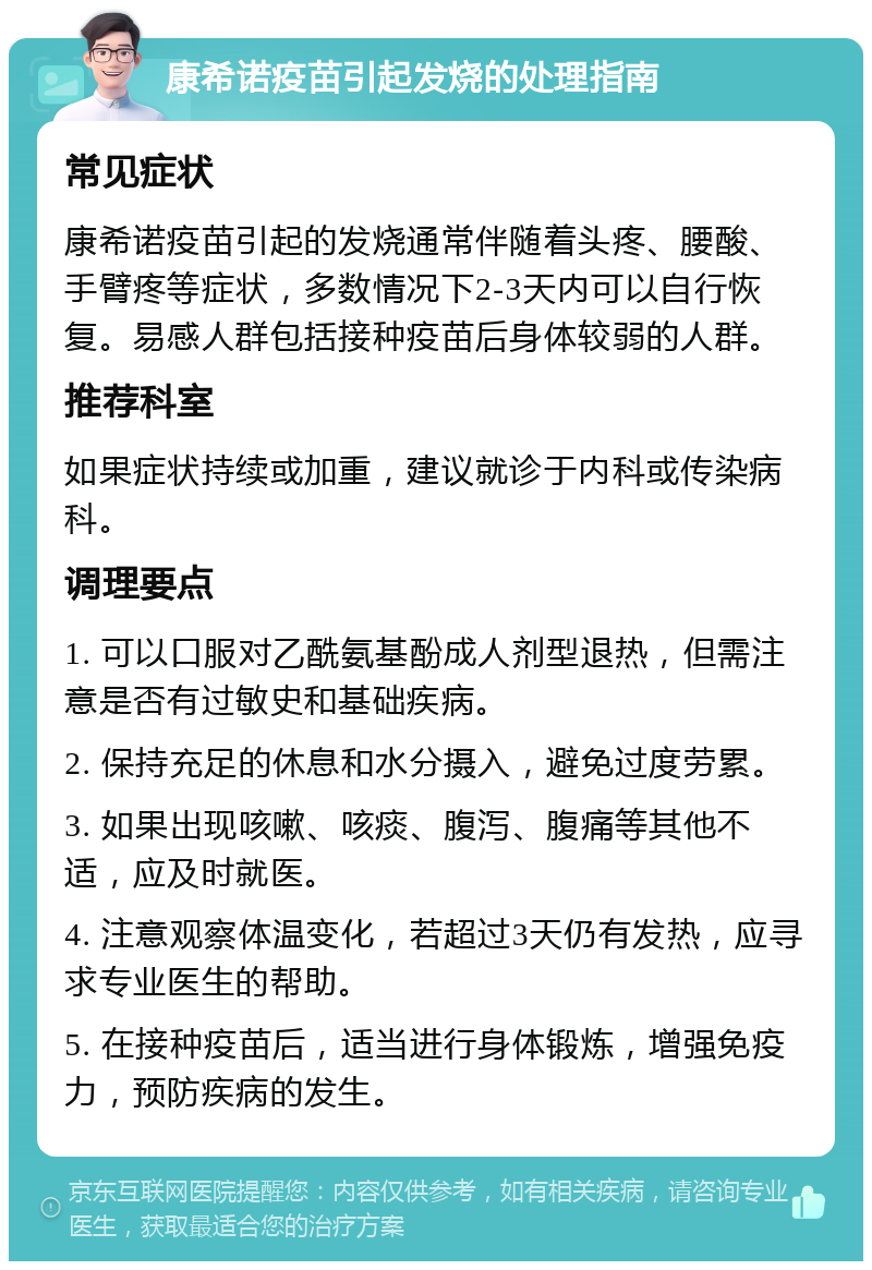 康希诺疫苗引起发烧的处理指南 常见症状 康希诺疫苗引起的发烧通常伴随着头疼、腰酸、手臂疼等症状，多数情况下2-3天内可以自行恢复。易感人群包括接种疫苗后身体较弱的人群。 推荐科室 如果症状持续或加重，建议就诊于内科或传染病科。 调理要点 1. 可以口服对乙酰氨基酚成人剂型退热，但需注意是否有过敏史和基础疾病。 2. 保持充足的休息和水分摄入，避免过度劳累。 3. 如果出现咳嗽、咳痰、腹泻、腹痛等其他不适，应及时就医。 4. 注意观察体温变化，若超过3天仍有发热，应寻求专业医生的帮助。 5. 在接种疫苗后，适当进行身体锻炼，增强免疫力，预防疾病的发生。