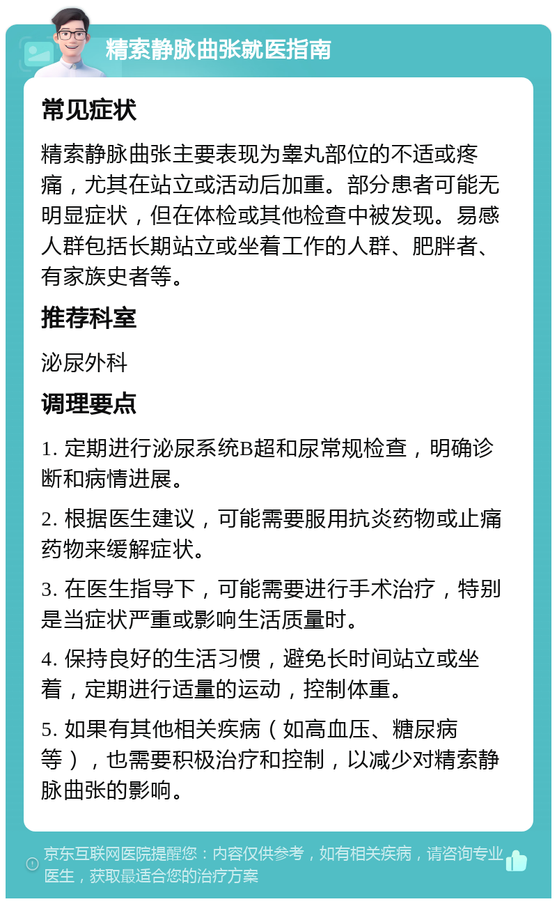 精索静脉曲张就医指南 常见症状 精索静脉曲张主要表现为睾丸部位的不适或疼痛，尤其在站立或活动后加重。部分患者可能无明显症状，但在体检或其他检查中被发现。易感人群包括长期站立或坐着工作的人群、肥胖者、有家族史者等。 推荐科室 泌尿外科 调理要点 1. 定期进行泌尿系统B超和尿常规检查，明确诊断和病情进展。 2. 根据医生建议，可能需要服用抗炎药物或止痛药物来缓解症状。 3. 在医生指导下，可能需要进行手术治疗，特别是当症状严重或影响生活质量时。 4. 保持良好的生活习惯，避免长时间站立或坐着，定期进行适量的运动，控制体重。 5. 如果有其他相关疾病（如高血压、糖尿病等），也需要积极治疗和控制，以减少对精索静脉曲张的影响。