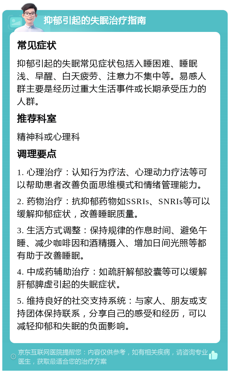 抑郁引起的失眠治疗指南 常见症状 抑郁引起的失眠常见症状包括入睡困难、睡眠浅、早醒、白天疲劳、注意力不集中等。易感人群主要是经历过重大生活事件或长期承受压力的人群。 推荐科室 精神科或心理科 调理要点 1. 心理治疗：认知行为疗法、心理动力疗法等可以帮助患者改善负面思维模式和情绪管理能力。 2. 药物治疗：抗抑郁药物如SSRIs、SNRIs等可以缓解抑郁症状，改善睡眠质量。 3. 生活方式调整：保持规律的作息时间、避免午睡、减少咖啡因和酒精摄入、增加日间光照等都有助于改善睡眠。 4. 中成药辅助治疗：如疏肝解郁胶囊等可以缓解肝郁脾虚引起的失眠症状。 5. 维持良好的社交支持系统：与家人、朋友或支持团体保持联系，分享自己的感受和经历，可以减轻抑郁和失眠的负面影响。