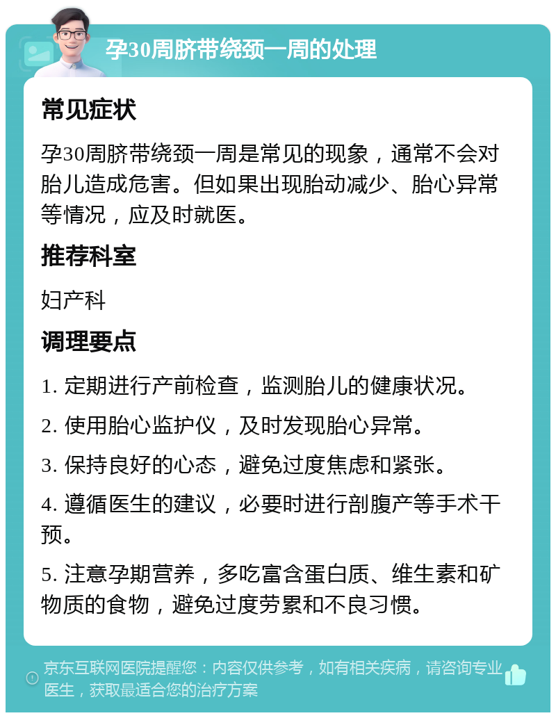 孕30周脐带绕颈一周的处理 常见症状 孕30周脐带绕颈一周是常见的现象，通常不会对胎儿造成危害。但如果出现胎动减少、胎心异常等情况，应及时就医。 推荐科室 妇产科 调理要点 1. 定期进行产前检查，监测胎儿的健康状况。 2. 使用胎心监护仪，及时发现胎心异常。 3. 保持良好的心态，避免过度焦虑和紧张。 4. 遵循医生的建议，必要时进行剖腹产等手术干预。 5. 注意孕期营养，多吃富含蛋白质、维生素和矿物质的食物，避免过度劳累和不良习惯。