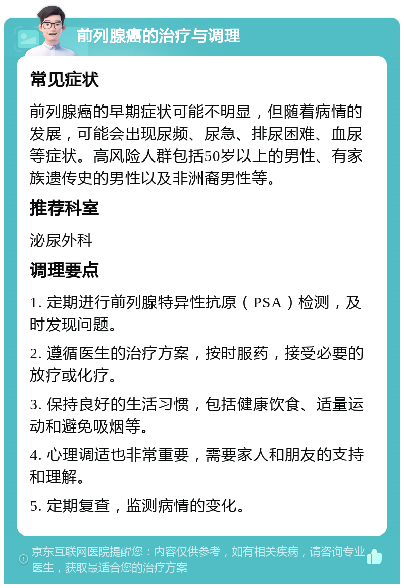 前列腺癌的治疗与调理 常见症状 前列腺癌的早期症状可能不明显，但随着病情的发展，可能会出现尿频、尿急、排尿困难、血尿等症状。高风险人群包括50岁以上的男性、有家族遗传史的男性以及非洲裔男性等。 推荐科室 泌尿外科 调理要点 1. 定期进行前列腺特异性抗原（PSA）检测，及时发现问题。 2. 遵循医生的治疗方案，按时服药，接受必要的放疗或化疗。 3. 保持良好的生活习惯，包括健康饮食、适量运动和避免吸烟等。 4. 心理调适也非常重要，需要家人和朋友的支持和理解。 5. 定期复查，监测病情的变化。