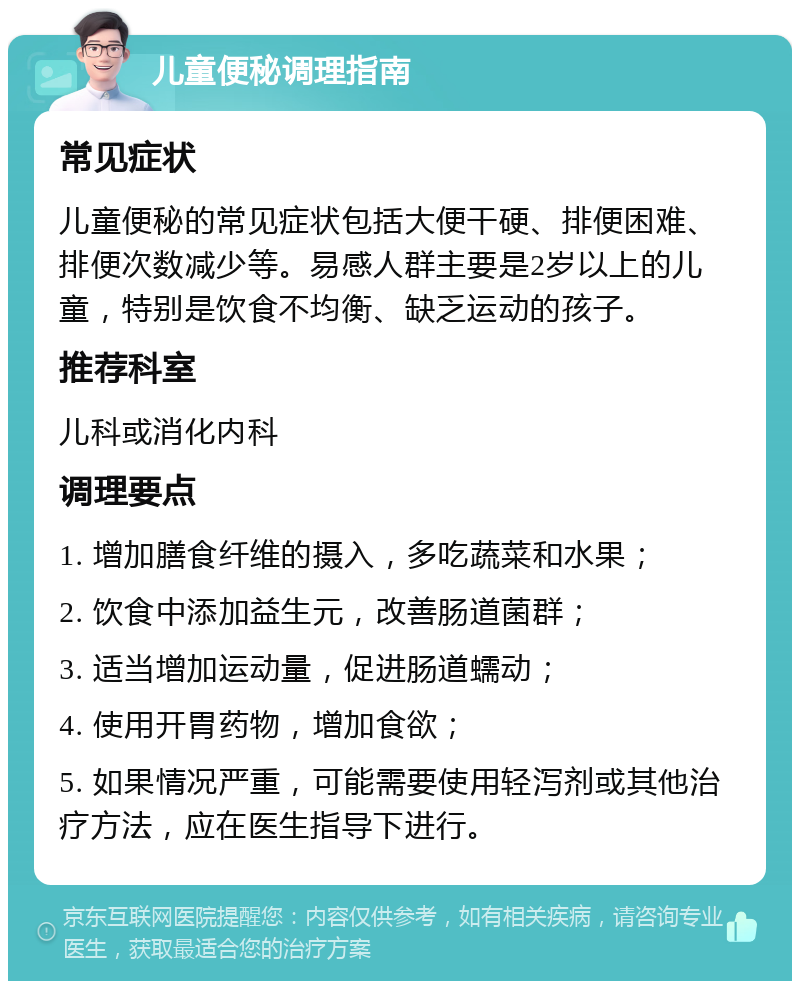 儿童便秘调理指南 常见症状 儿童便秘的常见症状包括大便干硬、排便困难、排便次数减少等。易感人群主要是2岁以上的儿童，特别是饮食不均衡、缺乏运动的孩子。 推荐科室 儿科或消化内科 调理要点 1. 增加膳食纤维的摄入，多吃蔬菜和水果； 2. 饮食中添加益生元，改善肠道菌群； 3. 适当增加运动量，促进肠道蠕动； 4. 使用开胃药物，增加食欲； 5. 如果情况严重，可能需要使用轻泻剂或其他治疗方法，应在医生指导下进行。