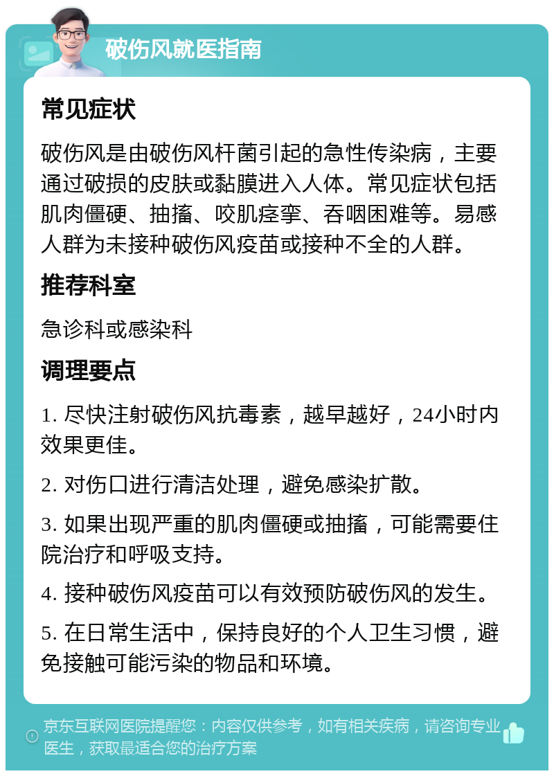 破伤风就医指南 常见症状 破伤风是由破伤风杆菌引起的急性传染病，主要通过破损的皮肤或黏膜进入人体。常见症状包括肌肉僵硬、抽搐、咬肌痉挛、吞咽困难等。易感人群为未接种破伤风疫苗或接种不全的人群。 推荐科室 急诊科或感染科 调理要点 1. 尽快注射破伤风抗毒素，越早越好，24小时内效果更佳。 2. 对伤口进行清洁处理，避免感染扩散。 3. 如果出现严重的肌肉僵硬或抽搐，可能需要住院治疗和呼吸支持。 4. 接种破伤风疫苗可以有效预防破伤风的发生。 5. 在日常生活中，保持良好的个人卫生习惯，避免接触可能污染的物品和环境。