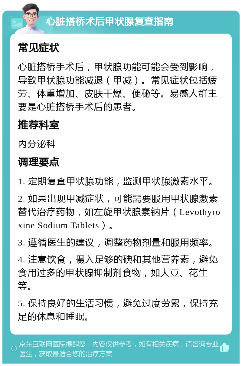 心脏搭桥术后甲状腺复查指南 常见症状 心脏搭桥手术后，甲状腺功能可能会受到影响，导致甲状腺功能减退（甲减）。常见症状包括疲劳、体重增加、皮肤干燥、便秘等。易感人群主要是心脏搭桥手术后的患者。 推荐科室 内分泌科 调理要点 1. 定期复查甲状腺功能，监测甲状腺激素水平。 2. 如果出现甲减症状，可能需要服用甲状腺激素替代治疗药物，如左旋甲状腺素钠片（Levothyroxine Sodium Tablets）。 3. 遵循医生的建议，调整药物剂量和服用频率。 4. 注意饮食，摄入足够的碘和其他营养素，避免食用过多的甲状腺抑制剂食物，如大豆、花生等。 5. 保持良好的生活习惯，避免过度劳累，保持充足的休息和睡眠。