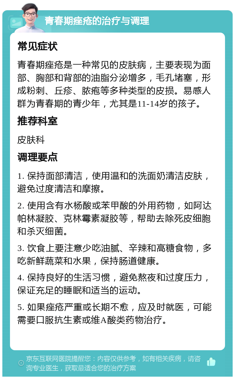 青春期痤疮的治疗与调理 常见症状 青春期痤疮是一种常见的皮肤病，主要表现为面部、胸部和背部的油脂分泌增多，毛孔堵塞，形成粉刺、丘疹、脓疱等多种类型的皮损。易感人群为青春期的青少年，尤其是11-14岁的孩子。 推荐科室 皮肤科 调理要点 1. 保持面部清洁，使用温和的洗面奶清洁皮肤，避免过度清洁和摩擦。 2. 使用含有水杨酸或苯甲酸的外用药物，如阿达帕林凝胶、克林霉素凝胶等，帮助去除死皮细胞和杀灭细菌。 3. 饮食上要注意少吃油腻、辛辣和高糖食物，多吃新鲜蔬菜和水果，保持肠道健康。 4. 保持良好的生活习惯，避免熬夜和过度压力，保证充足的睡眠和适当的运动。 5. 如果痤疮严重或长期不愈，应及时就医，可能需要口服抗生素或维A酸类药物治疗。