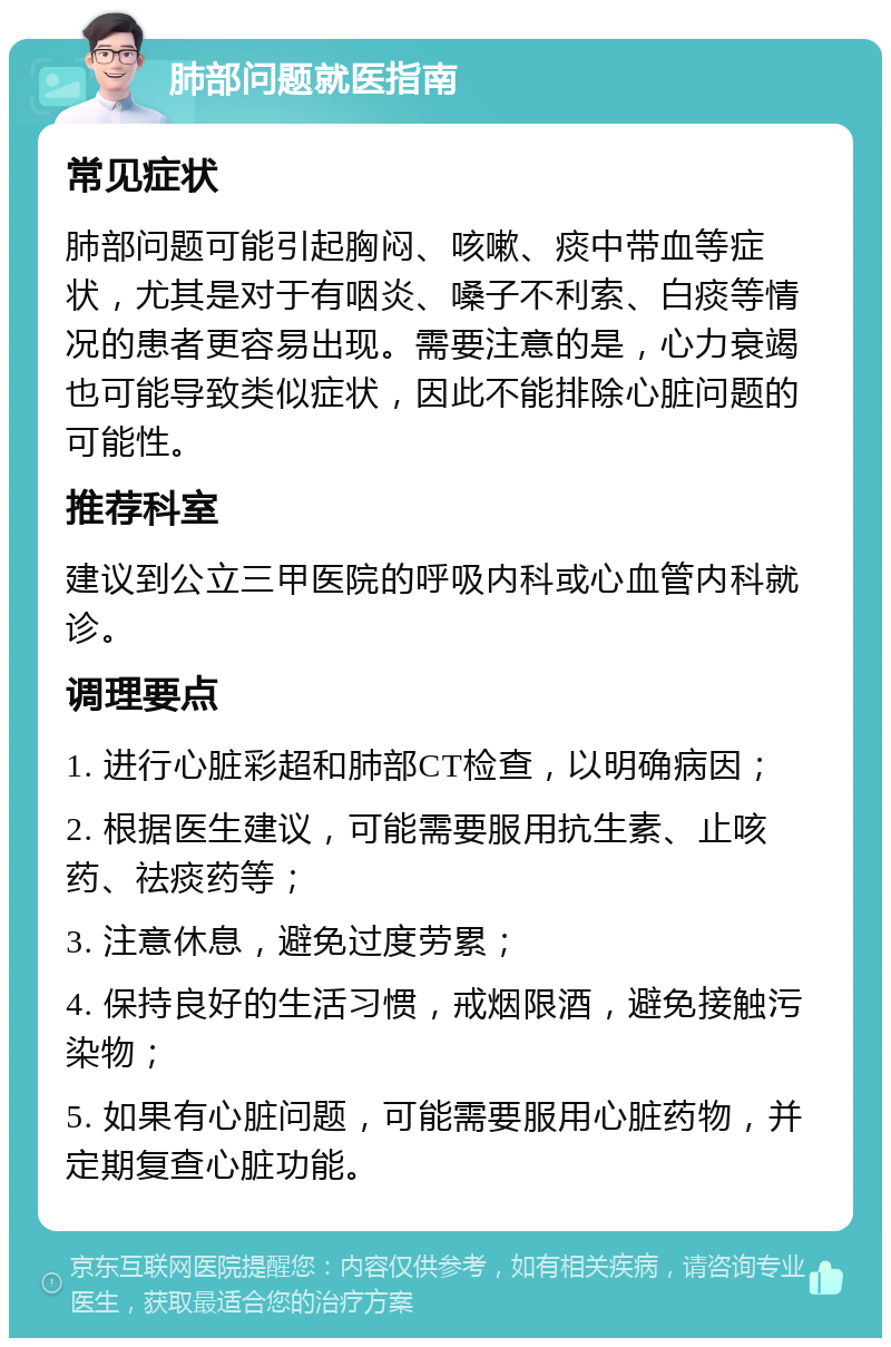 肺部问题就医指南 常见症状 肺部问题可能引起胸闷、咳嗽、痰中带血等症状，尤其是对于有咽炎、嗓子不利索、白痰等情况的患者更容易出现。需要注意的是，心力衰竭也可能导致类似症状，因此不能排除心脏问题的可能性。 推荐科室 建议到公立三甲医院的呼吸内科或心血管内科就诊。 调理要点 1. 进行心脏彩超和肺部CT检查，以明确病因； 2. 根据医生建议，可能需要服用抗生素、止咳药、祛痰药等； 3. 注意休息，避免过度劳累； 4. 保持良好的生活习惯，戒烟限酒，避免接触污染物； 5. 如果有心脏问题，可能需要服用心脏药物，并定期复查心脏功能。