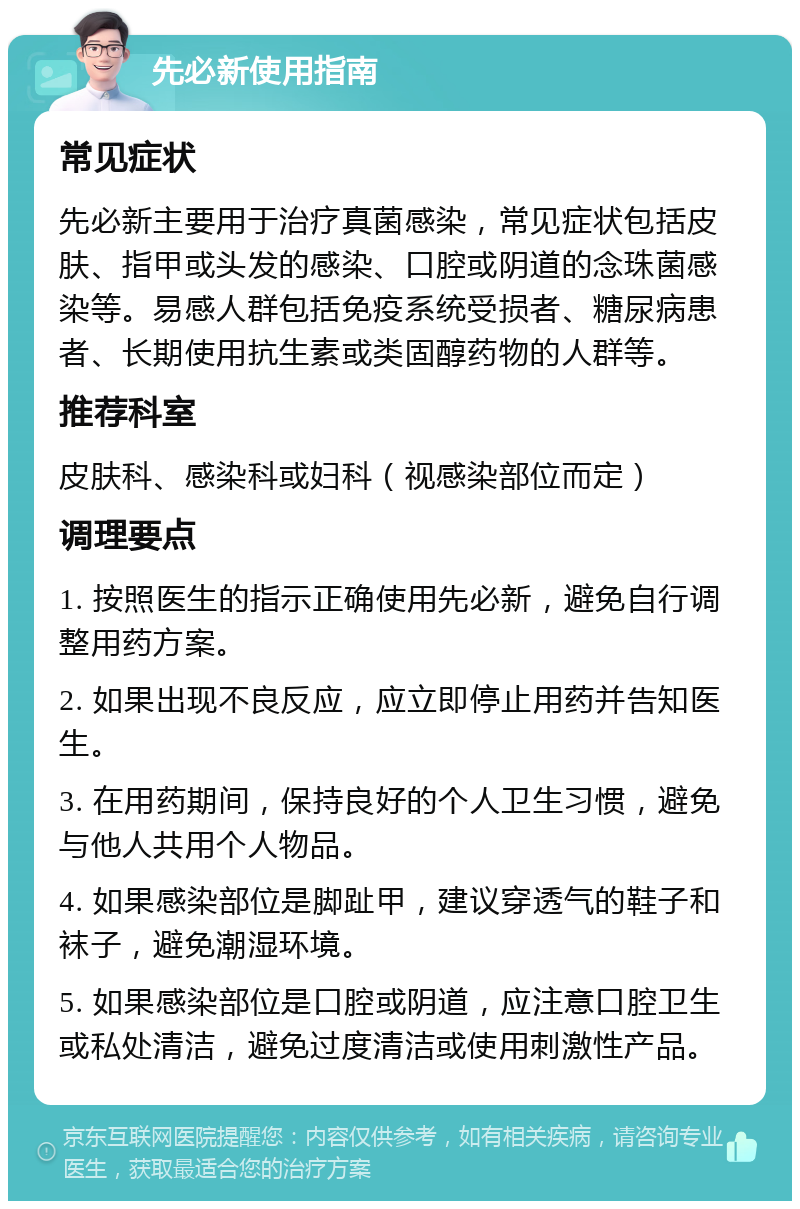 先必新使用指南 常见症状 先必新主要用于治疗真菌感染，常见症状包括皮肤、指甲或头发的感染、口腔或阴道的念珠菌感染等。易感人群包括免疫系统受损者、糖尿病患者、长期使用抗生素或类固醇药物的人群等。 推荐科室 皮肤科、感染科或妇科（视感染部位而定） 调理要点 1. 按照医生的指示正确使用先必新，避免自行调整用药方案。 2. 如果出现不良反应，应立即停止用药并告知医生。 3. 在用药期间，保持良好的个人卫生习惯，避免与他人共用个人物品。 4. 如果感染部位是脚趾甲，建议穿透气的鞋子和袜子，避免潮湿环境。 5. 如果感染部位是口腔或阴道，应注意口腔卫生或私处清洁，避免过度清洁或使用刺激性产品。