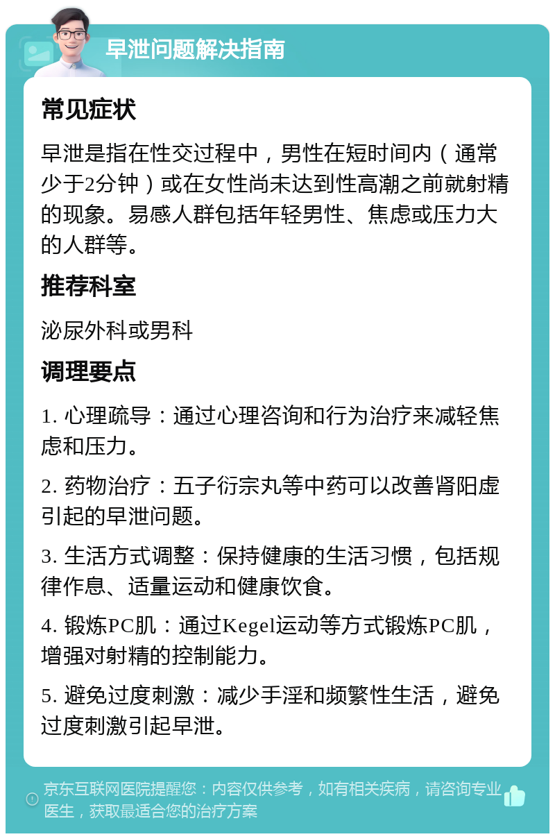 早泄问题解决指南 常见症状 早泄是指在性交过程中，男性在短时间内（通常少于2分钟）或在女性尚未达到性高潮之前就射精的现象。易感人群包括年轻男性、焦虑或压力大的人群等。 推荐科室 泌尿外科或男科 调理要点 1. 心理疏导：通过心理咨询和行为治疗来减轻焦虑和压力。 2. 药物治疗：五子衍宗丸等中药可以改善肾阳虚引起的早泄问题。 3. 生活方式调整：保持健康的生活习惯，包括规律作息、适量运动和健康饮食。 4. 锻炼PC肌：通过Kegel运动等方式锻炼PC肌，增强对射精的控制能力。 5. 避免过度刺激：减少手淫和频繁性生活，避免过度刺激引起早泄。