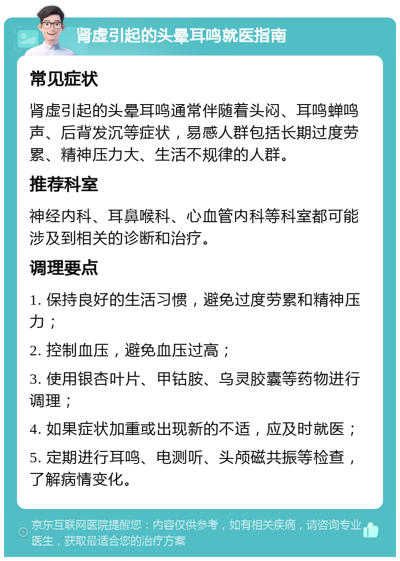 肾虚引起的头晕耳鸣就医指南 常见症状 肾虚引起的头晕耳鸣通常伴随着头闷、耳鸣蝉鸣声、后背发沉等症状，易感人群包括长期过度劳累、精神压力大、生活不规律的人群。 推荐科室 神经内科、耳鼻喉科、心血管内科等科室都可能涉及到相关的诊断和治疗。 调理要点 1. 保持良好的生活习惯，避免过度劳累和精神压力； 2. 控制血压，避免血压过高； 3. 使用银杏叶片、甲钴胺、乌灵胶囊等药物进行调理； 4. 如果症状加重或出现新的不适，应及时就医； 5. 定期进行耳鸣、电测听、头颅磁共振等检查，了解病情变化。