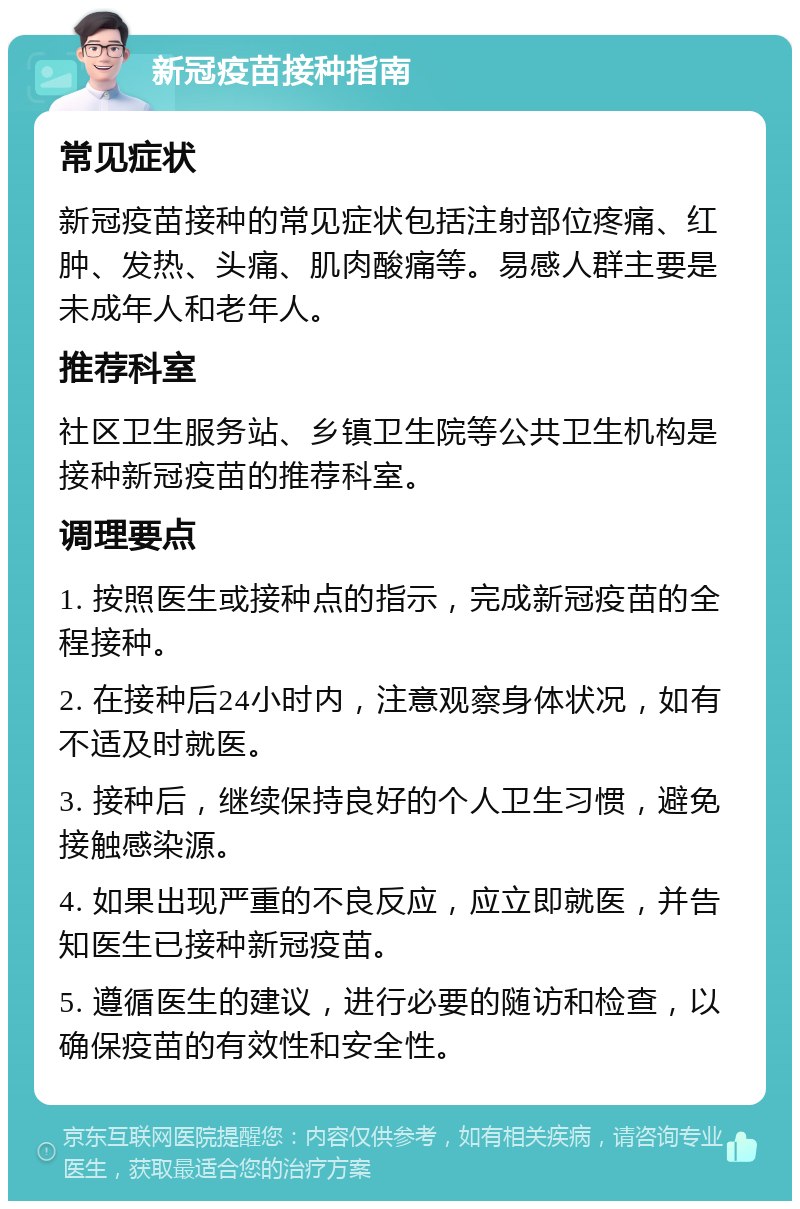 新冠疫苗接种指南 常见症状 新冠疫苗接种的常见症状包括注射部位疼痛、红肿、发热、头痛、肌肉酸痛等。易感人群主要是未成年人和老年人。 推荐科室 社区卫生服务站、乡镇卫生院等公共卫生机构是接种新冠疫苗的推荐科室。 调理要点 1. 按照医生或接种点的指示，完成新冠疫苗的全程接种。 2. 在接种后24小时内，注意观察身体状况，如有不适及时就医。 3. 接种后，继续保持良好的个人卫生习惯，避免接触感染源。 4. 如果出现严重的不良反应，应立即就医，并告知医生已接种新冠疫苗。 5. 遵循医生的建议，进行必要的随访和检查，以确保疫苗的有效性和安全性。