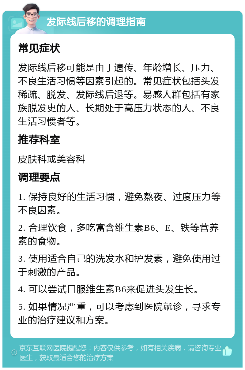 发际线后移的调理指南 常见症状 发际线后移可能是由于遗传、年龄增长、压力、不良生活习惯等因素引起的。常见症状包括头发稀疏、脱发、发际线后退等。易感人群包括有家族脱发史的人、长期处于高压力状态的人、不良生活习惯者等。 推荐科室 皮肤科或美容科 调理要点 1. 保持良好的生活习惯，避免熬夜、过度压力等不良因素。 2. 合理饮食，多吃富含维生素B6、E、铁等营养素的食物。 3. 使用适合自己的洗发水和护发素，避免使用过于刺激的产品。 4. 可以尝试口服维生素B6来促进头发生长。 5. 如果情况严重，可以考虑到医院就诊，寻求专业的治疗建议和方案。