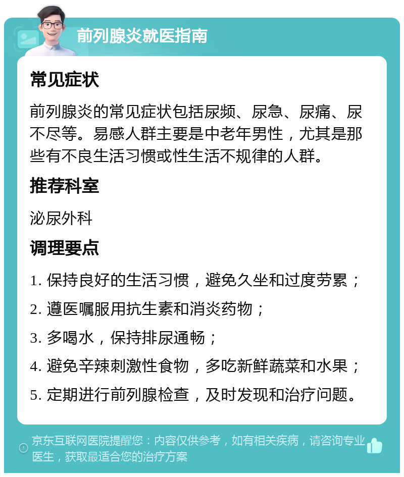 前列腺炎就医指南 常见症状 前列腺炎的常见症状包括尿频、尿急、尿痛、尿不尽等。易感人群主要是中老年男性，尤其是那些有不良生活习惯或性生活不规律的人群。 推荐科室 泌尿外科 调理要点 1. 保持良好的生活习惯，避免久坐和过度劳累； 2. 遵医嘱服用抗生素和消炎药物； 3. 多喝水，保持排尿通畅； 4. 避免辛辣刺激性食物，多吃新鲜蔬菜和水果； 5. 定期进行前列腺检查，及时发现和治疗问题。