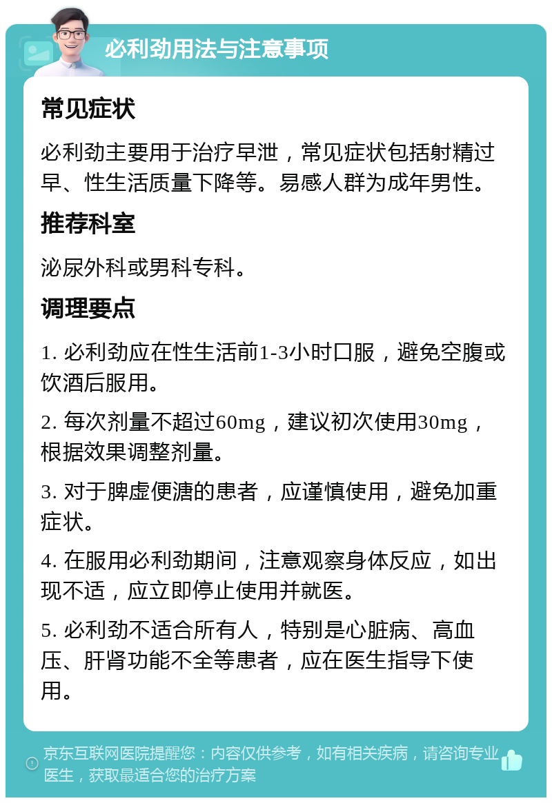 必利劲用法与注意事项 常见症状 必利劲主要用于治疗早泄，常见症状包括射精过早、性生活质量下降等。易感人群为成年男性。 推荐科室 泌尿外科或男科专科。 调理要点 1. 必利劲应在性生活前1-3小时口服，避免空腹或饮酒后服用。 2. 每次剂量不超过60mg，建议初次使用30mg，根据效果调整剂量。 3. 对于脾虚便溏的患者，应谨慎使用，避免加重症状。 4. 在服用必利劲期间，注意观察身体反应，如出现不适，应立即停止使用并就医。 5. 必利劲不适合所有人，特别是心脏病、高血压、肝肾功能不全等患者，应在医生指导下使用。