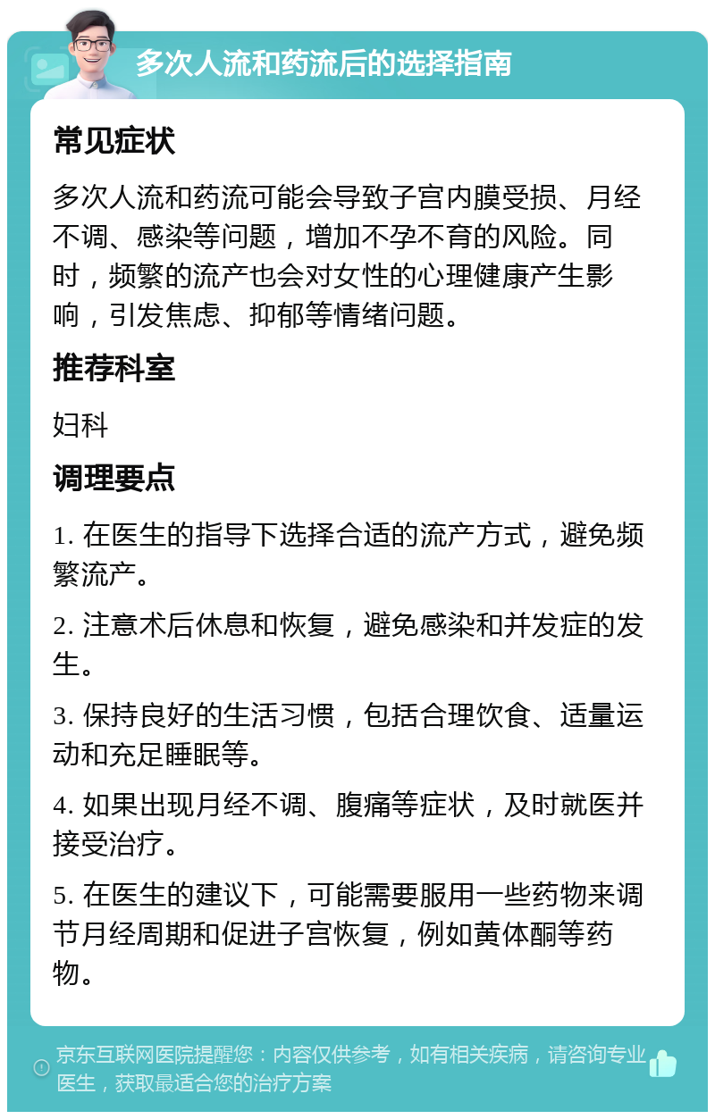 多次人流和药流后的选择指南 常见症状 多次人流和药流可能会导致子宫内膜受损、月经不调、感染等问题，增加不孕不育的风险。同时，频繁的流产也会对女性的心理健康产生影响，引发焦虑、抑郁等情绪问题。 推荐科室 妇科 调理要点 1. 在医生的指导下选择合适的流产方式，避免频繁流产。 2. 注意术后休息和恢复，避免感染和并发症的发生。 3. 保持良好的生活习惯，包括合理饮食、适量运动和充足睡眠等。 4. 如果出现月经不调、腹痛等症状，及时就医并接受治疗。 5. 在医生的建议下，可能需要服用一些药物来调节月经周期和促进子宫恢复，例如黄体酮等药物。