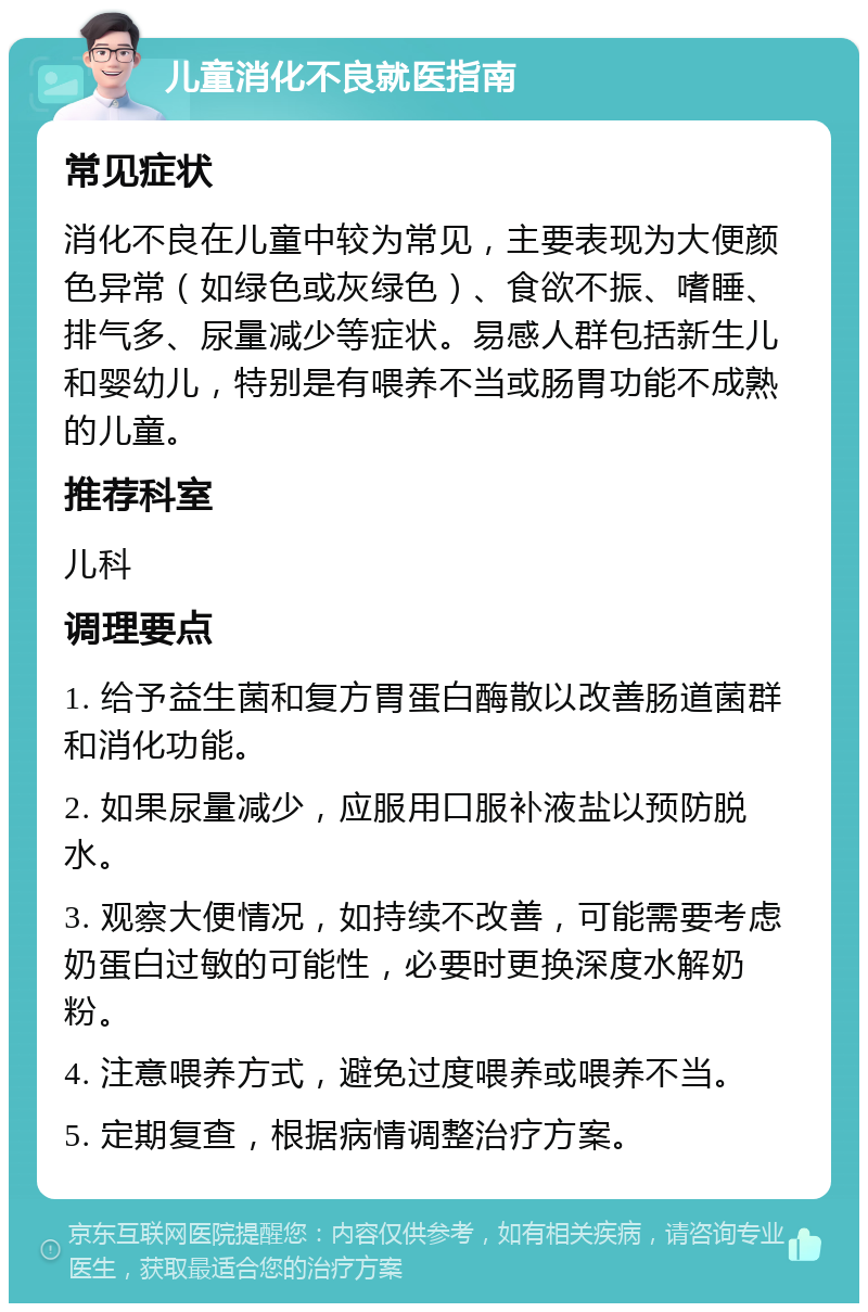 儿童消化不良就医指南 常见症状 消化不良在儿童中较为常见，主要表现为大便颜色异常（如绿色或灰绿色）、食欲不振、嗜睡、排气多、尿量减少等症状。易感人群包括新生儿和婴幼儿，特别是有喂养不当或肠胃功能不成熟的儿童。 推荐科室 儿科 调理要点 1. 给予益生菌和复方胃蛋白酶散以改善肠道菌群和消化功能。 2. 如果尿量减少，应服用口服补液盐以预防脱水。 3. 观察大便情况，如持续不改善，可能需要考虑奶蛋白过敏的可能性，必要时更换深度水解奶粉。 4. 注意喂养方式，避免过度喂养或喂养不当。 5. 定期复查，根据病情调整治疗方案。