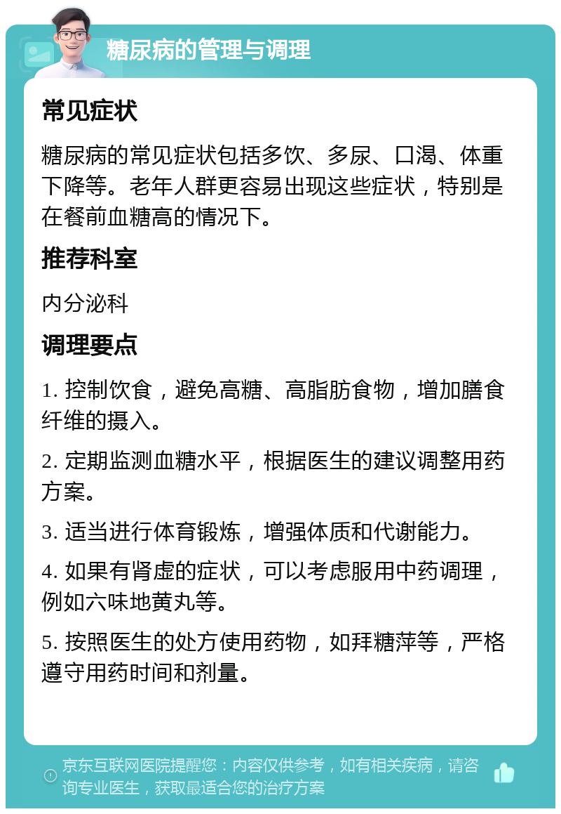 糖尿病的管理与调理 常见症状 糖尿病的常见症状包括多饮、多尿、口渴、体重下降等。老年人群更容易出现这些症状，特别是在餐前血糖高的情况下。 推荐科室 内分泌科 调理要点 1. 控制饮食，避免高糖、高脂肪食物，增加膳食纤维的摄入。 2. 定期监测血糖水平，根据医生的建议调整用药方案。 3. 适当进行体育锻炼，增强体质和代谢能力。 4. 如果有肾虚的症状，可以考虑服用中药调理，例如六味地黄丸等。 5. 按照医生的处方使用药物，如拜糖萍等，严格遵守用药时间和剂量。