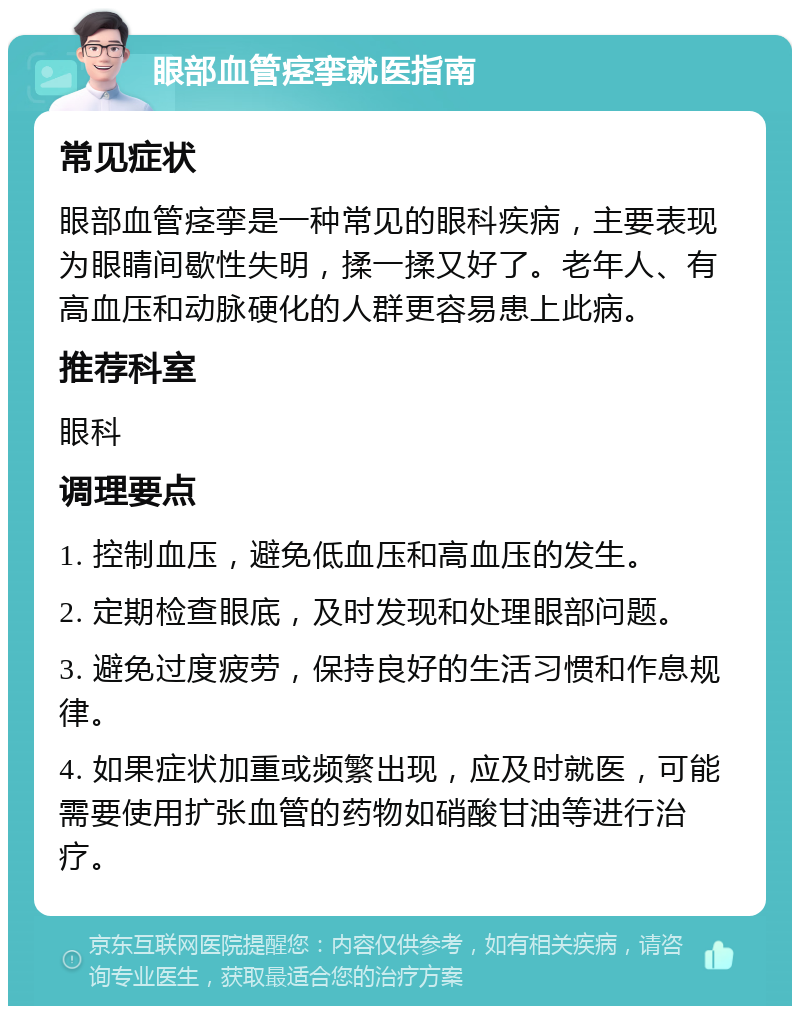 眼部血管痉挛就医指南 常见症状 眼部血管痉挛是一种常见的眼科疾病，主要表现为眼睛间歇性失明，揉一揉又好了。老年人、有高血压和动脉硬化的人群更容易患上此病。 推荐科室 眼科 调理要点 1. 控制血压，避免低血压和高血压的发生。 2. 定期检查眼底，及时发现和处理眼部问题。 3. 避免过度疲劳，保持良好的生活习惯和作息规律。 4. 如果症状加重或频繁出现，应及时就医，可能需要使用扩张血管的药物如硝酸甘油等进行治疗。