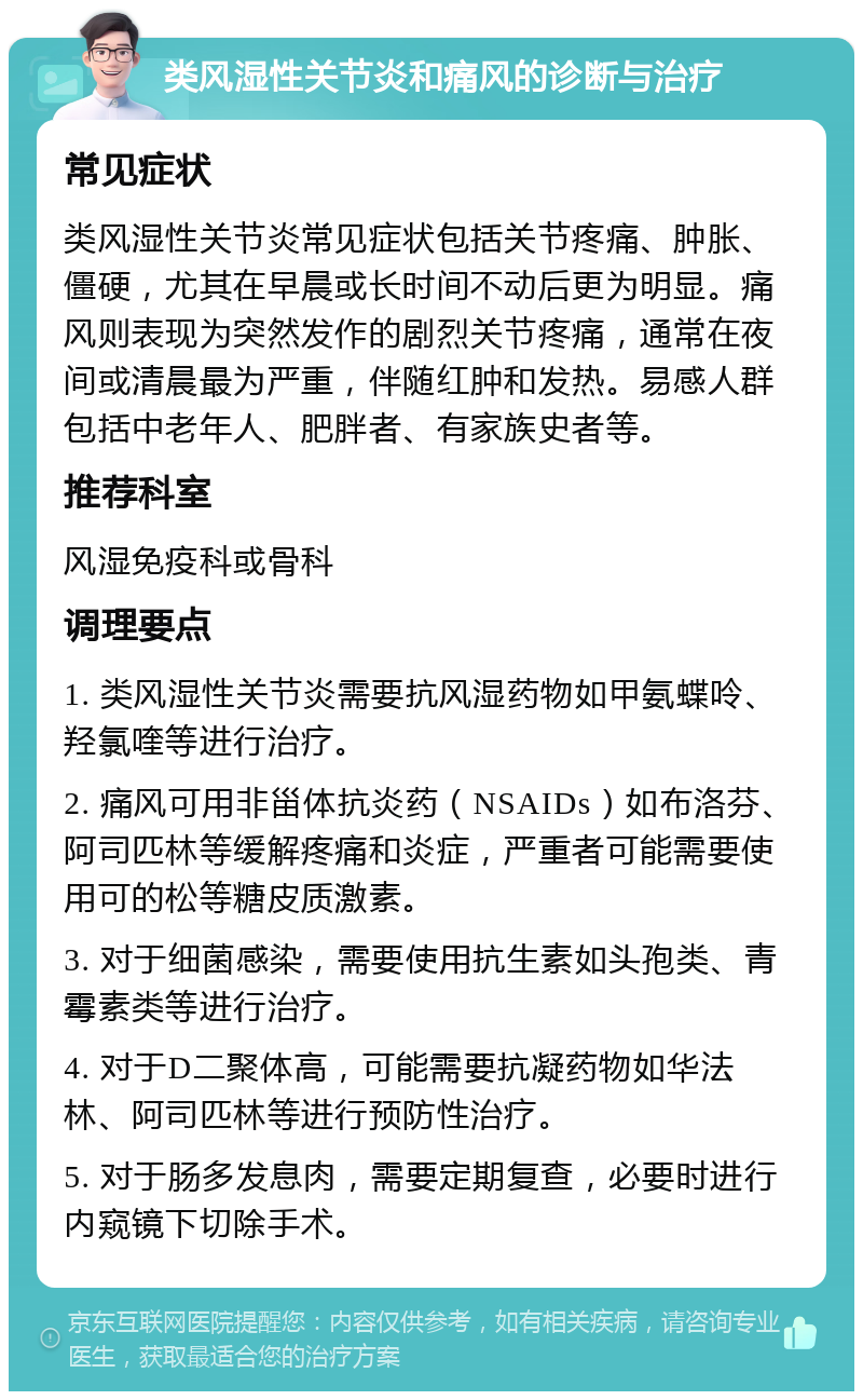 类风湿性关节炎和痛风的诊断与治疗 常见症状 类风湿性关节炎常见症状包括关节疼痛、肿胀、僵硬，尤其在早晨或长时间不动后更为明显。痛风则表现为突然发作的剧烈关节疼痛，通常在夜间或清晨最为严重，伴随红肿和发热。易感人群包括中老年人、肥胖者、有家族史者等。 推荐科室 风湿免疫科或骨科 调理要点 1. 类风湿性关节炎需要抗风湿药物如甲氨蝶呤、羟氯喹等进行治疗。 2. 痛风可用非甾体抗炎药（NSAIDs）如布洛芬、阿司匹林等缓解疼痛和炎症，严重者可能需要使用可的松等糖皮质激素。 3. 对于细菌感染，需要使用抗生素如头孢类、青霉素类等进行治疗。 4. 对于D二聚体高，可能需要抗凝药物如华法林、阿司匹林等进行预防性治疗。 5. 对于肠多发息肉，需要定期复查，必要时进行内窥镜下切除手术。