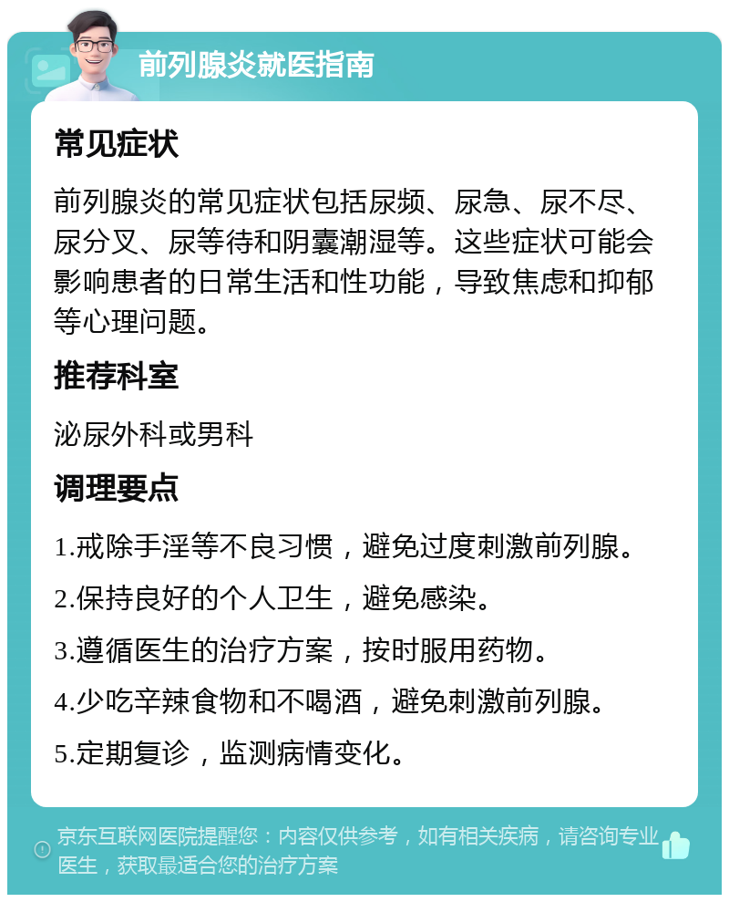 前列腺炎就医指南 常见症状 前列腺炎的常见症状包括尿频、尿急、尿不尽、尿分叉、尿等待和阴囊潮湿等。这些症状可能会影响患者的日常生活和性功能，导致焦虑和抑郁等心理问题。 推荐科室 泌尿外科或男科 调理要点 1.戒除手淫等不良习惯，避免过度刺激前列腺。 2.保持良好的个人卫生，避免感染。 3.遵循医生的治疗方案，按时服用药物。 4.少吃辛辣食物和不喝酒，避免刺激前列腺。 5.定期复诊，监测病情变化。