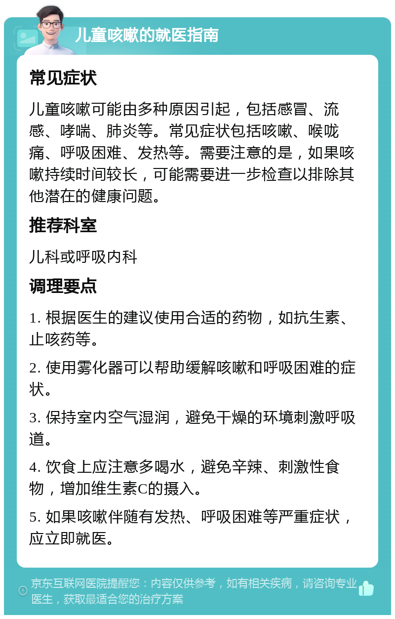 儿童咳嗽的就医指南 常见症状 儿童咳嗽可能由多种原因引起，包括感冒、流感、哮喘、肺炎等。常见症状包括咳嗽、喉咙痛、呼吸困难、发热等。需要注意的是，如果咳嗽持续时间较长，可能需要进一步检查以排除其他潜在的健康问题。 推荐科室 儿科或呼吸内科 调理要点 1. 根据医生的建议使用合适的药物，如抗生素、止咳药等。 2. 使用雾化器可以帮助缓解咳嗽和呼吸困难的症状。 3. 保持室内空气湿润，避免干燥的环境刺激呼吸道。 4. 饮食上应注意多喝水，避免辛辣、刺激性食物，增加维生素C的摄入。 5. 如果咳嗽伴随有发热、呼吸困难等严重症状，应立即就医。