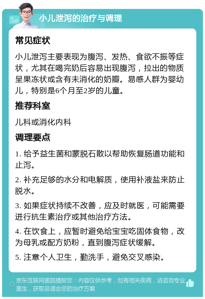 小儿泄泻的治疗与调理 常见症状 小儿泄泻主要表现为腹泻、发热、食欲不振等症状，尤其在喝完奶后容易出现腹泻，拉出的物质呈果冻状或含有未消化的奶瓣。易感人群为婴幼儿，特别是6个月至2岁的儿童。 推荐科室 儿科或消化内科 调理要点 1. 给予益生菌和蒙脱石散以帮助恢复肠道功能和止泻。 2. 补充足够的水分和电解质，使用补液盐来防止脱水。 3. 如果症状持续不改善，应及时就医，可能需要进行抗生素治疗或其他治疗方法。 4. 在饮食上，应暂时避免给宝宝吃固体食物，改为母乳或配方奶粉，直到腹泻症状缓解。 5. 注意个人卫生，勤洗手，避免交叉感染。