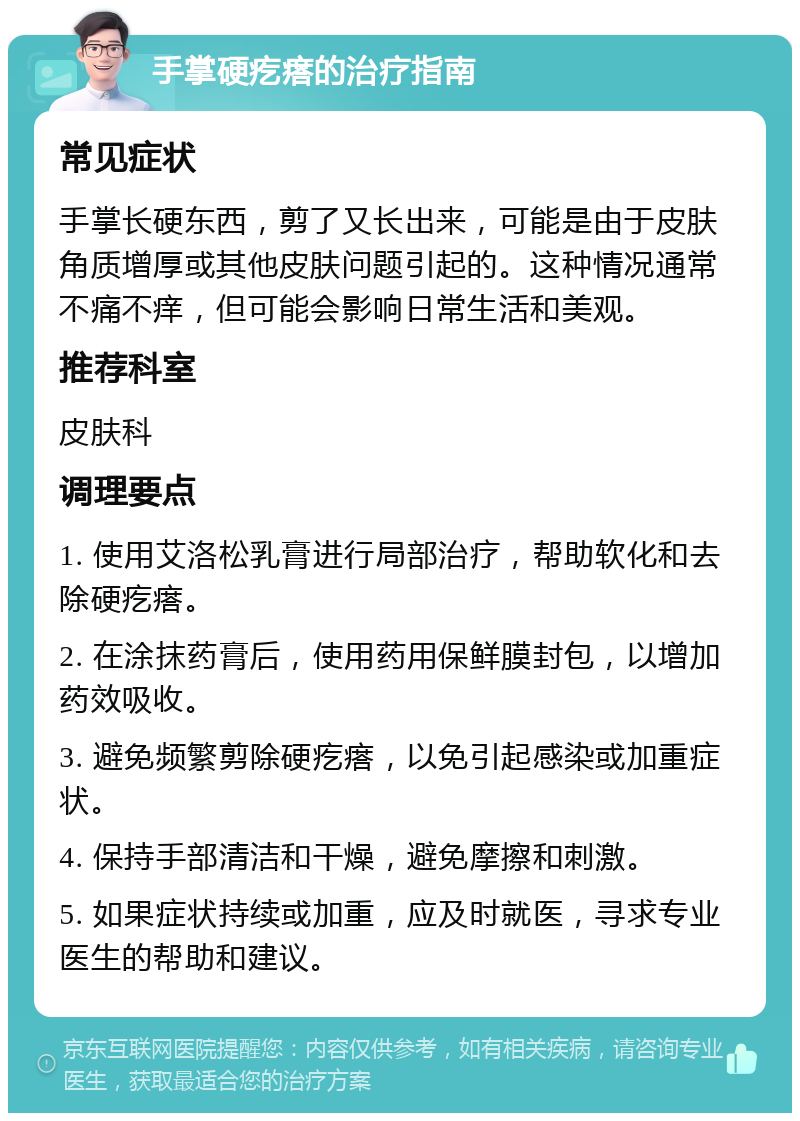 手掌硬疙瘩的治疗指南 常见症状 手掌长硬东西，剪了又长出来，可能是由于皮肤角质增厚或其他皮肤问题引起的。这种情况通常不痛不痒，但可能会影响日常生活和美观。 推荐科室 皮肤科 调理要点 1. 使用艾洛松乳膏进行局部治疗，帮助软化和去除硬疙瘩。 2. 在涂抹药膏后，使用药用保鲜膜封包，以增加药效吸收。 3. 避免频繁剪除硬疙瘩，以免引起感染或加重症状。 4. 保持手部清洁和干燥，避免摩擦和刺激。 5. 如果症状持续或加重，应及时就医，寻求专业医生的帮助和建议。