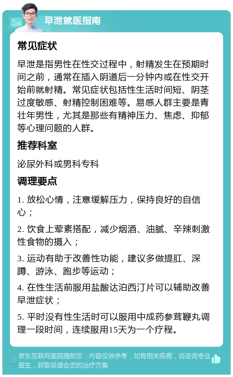 早泄就医指南 常见症状 早泄是指男性在性交过程中，射精发生在预期时间之前，通常在插入阴道后一分钟内或在性交开始前就射精。常见症状包括性生活时间短、阴茎过度敏感、射精控制困难等。易感人群主要是青壮年男性，尤其是那些有精神压力、焦虑、抑郁等心理问题的人群。 推荐科室 泌尿外科或男科专科 调理要点 1. 放松心情，注意缓解压力，保持良好的自信心； 2. 饮食上荤素搭配，减少烟酒、油腻、辛辣刺激性食物的摄入； 3. 运动有助于改善性功能，建议多做提肛、深蹲、游泳、跑步等运动； 4. 在性生活前服用盐酸达泊西汀片可以辅助改善早泄症状； 5. 平时没有性生活时可以服用中成药参茸鞭丸调理一段时间，连续服用15天为一个疗程。