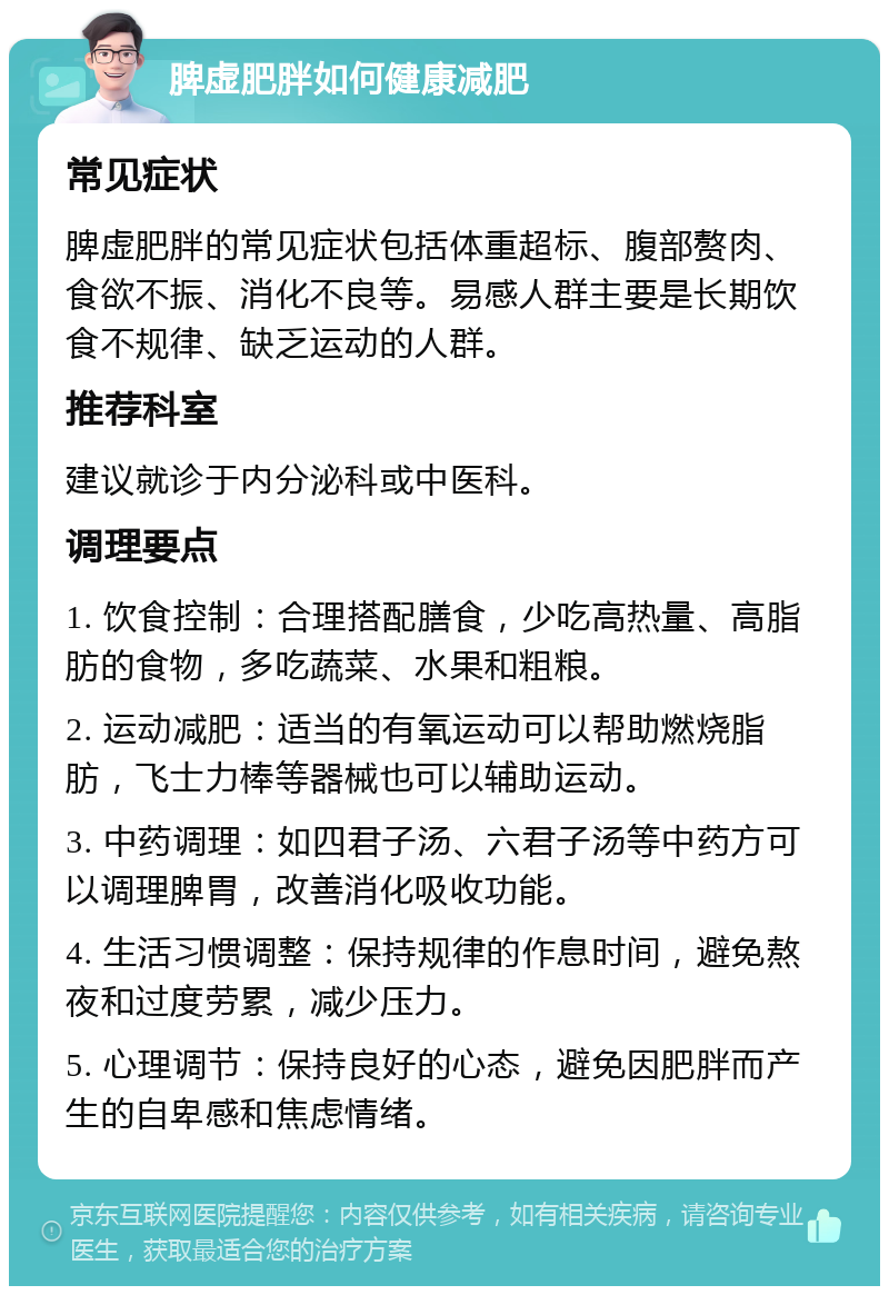 脾虚肥胖如何健康减肥 常见症状 脾虚肥胖的常见症状包括体重超标、腹部赘肉、食欲不振、消化不良等。易感人群主要是长期饮食不规律、缺乏运动的人群。 推荐科室 建议就诊于内分泌科或中医科。 调理要点 1. 饮食控制：合理搭配膳食，少吃高热量、高脂肪的食物，多吃蔬菜、水果和粗粮。 2. 运动减肥：适当的有氧运动可以帮助燃烧脂肪，飞士力棒等器械也可以辅助运动。 3. 中药调理：如四君子汤、六君子汤等中药方可以调理脾胃，改善消化吸收功能。 4. 生活习惯调整：保持规律的作息时间，避免熬夜和过度劳累，减少压力。 5. 心理调节：保持良好的心态，避免因肥胖而产生的自卑感和焦虑情绪。