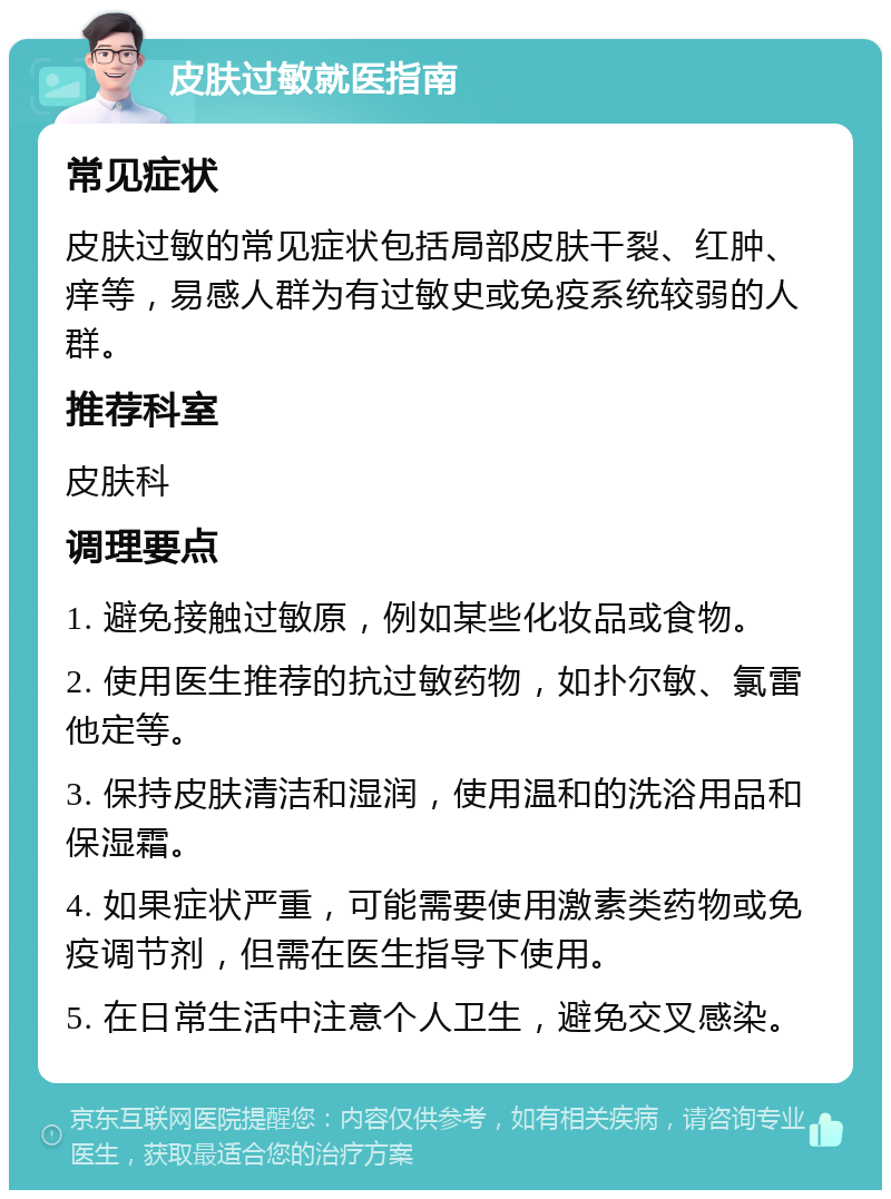 皮肤过敏就医指南 常见症状 皮肤过敏的常见症状包括局部皮肤干裂、红肿、痒等，易感人群为有过敏史或免疫系统较弱的人群。 推荐科室 皮肤科 调理要点 1. 避免接触过敏原，例如某些化妆品或食物。 2. 使用医生推荐的抗过敏药物，如扑尔敏、氯雷他定等。 3. 保持皮肤清洁和湿润，使用温和的洗浴用品和保湿霜。 4. 如果症状严重，可能需要使用激素类药物或免疫调节剂，但需在医生指导下使用。 5. 在日常生活中注意个人卫生，避免交叉感染。