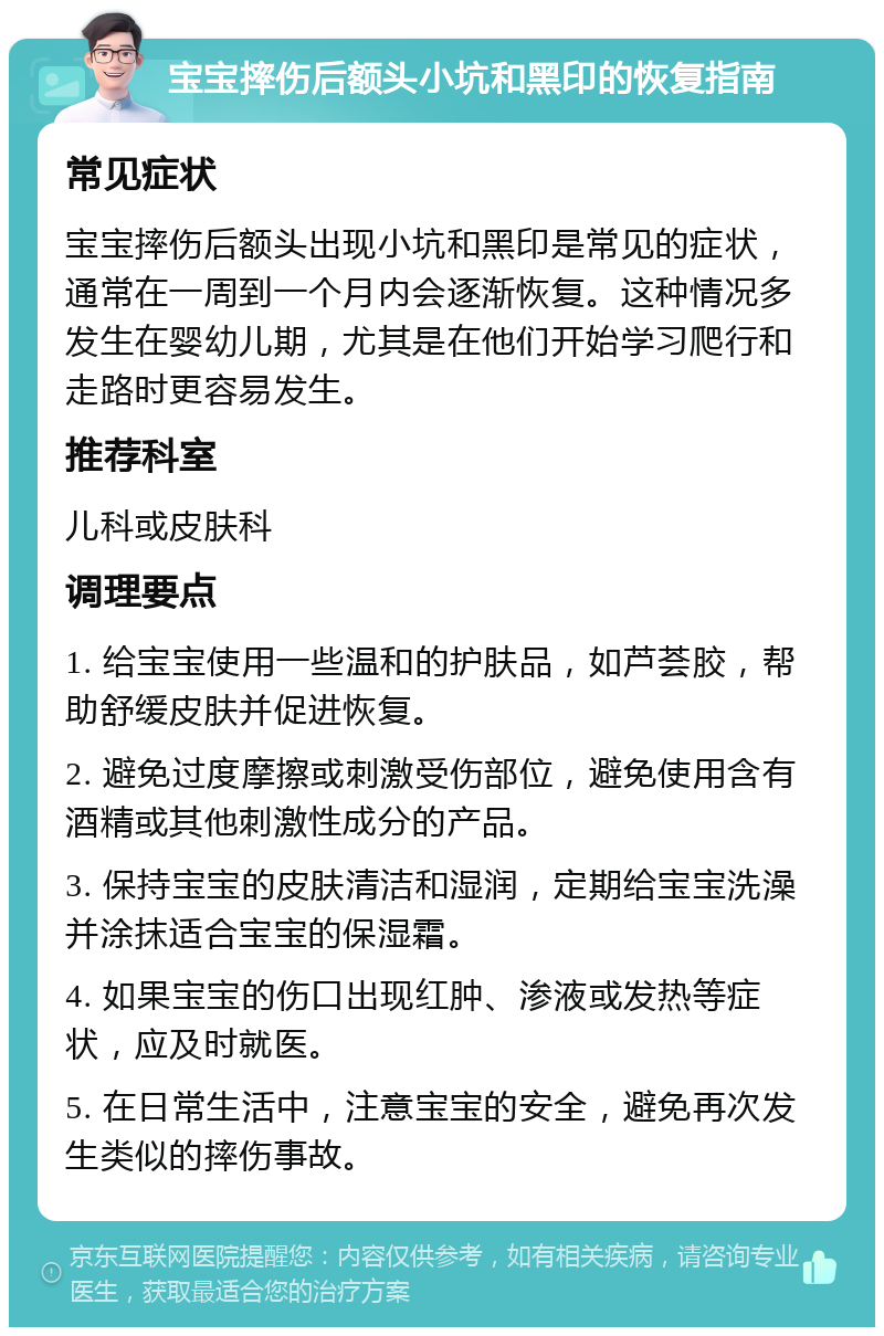 宝宝摔伤后额头小坑和黑印的恢复指南 常见症状 宝宝摔伤后额头出现小坑和黑印是常见的症状，通常在一周到一个月内会逐渐恢复。这种情况多发生在婴幼儿期，尤其是在他们开始学习爬行和走路时更容易发生。 推荐科室 儿科或皮肤科 调理要点 1. 给宝宝使用一些温和的护肤品，如芦荟胶，帮助舒缓皮肤并促进恢复。 2. 避免过度摩擦或刺激受伤部位，避免使用含有酒精或其他刺激性成分的产品。 3. 保持宝宝的皮肤清洁和湿润，定期给宝宝洗澡并涂抹适合宝宝的保湿霜。 4. 如果宝宝的伤口出现红肿、渗液或发热等症状，应及时就医。 5. 在日常生活中，注意宝宝的安全，避免再次发生类似的摔伤事故。