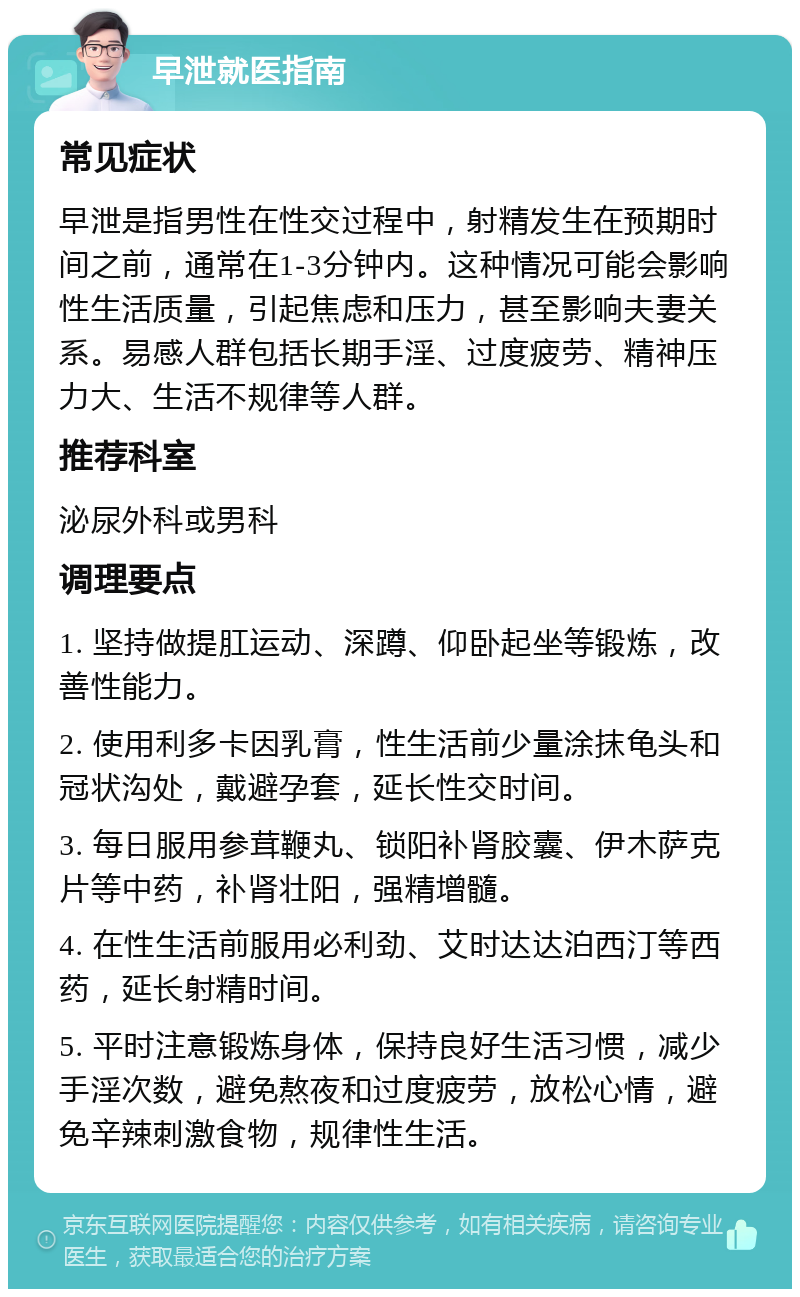 早泄就医指南 常见症状 早泄是指男性在性交过程中，射精发生在预期时间之前，通常在1-3分钟内。这种情况可能会影响性生活质量，引起焦虑和压力，甚至影响夫妻关系。易感人群包括长期手淫、过度疲劳、精神压力大、生活不规律等人群。 推荐科室 泌尿外科或男科 调理要点 1. 坚持做提肛运动、深蹲、仰卧起坐等锻炼，改善性能力。 2. 使用利多卡因乳膏，性生活前少量涂抹龟头和冠状沟处，戴避孕套，延长性交时间。 3. 每日服用参茸鞭丸、锁阳补肾胶囊、伊木萨克片等中药，补肾壮阳，强精增髓。 4. 在性生活前服用必利劲、艾时达达泊西汀等西药，延长射精时间。 5. 平时注意锻炼身体，保持良好生活习惯，减少手淫次数，避免熬夜和过度疲劳，放松心情，避免辛辣刺激食物，规律性生活。