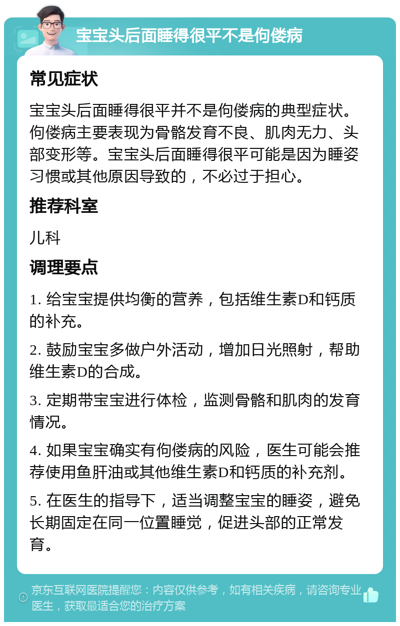 宝宝头后面睡得很平不是佝偻病 常见症状 宝宝头后面睡得很平并不是佝偻病的典型症状。佝偻病主要表现为骨骼发育不良、肌肉无力、头部变形等。宝宝头后面睡得很平可能是因为睡姿习惯或其他原因导致的，不必过于担心。 推荐科室 儿科 调理要点 1. 给宝宝提供均衡的营养，包括维生素D和钙质的补充。 2. 鼓励宝宝多做户外活动，增加日光照射，帮助维生素D的合成。 3. 定期带宝宝进行体检，监测骨骼和肌肉的发育情况。 4. 如果宝宝确实有佝偻病的风险，医生可能会推荐使用鱼肝油或其他维生素D和钙质的补充剂。 5. 在医生的指导下，适当调整宝宝的睡姿，避免长期固定在同一位置睡觉，促进头部的正常发育。