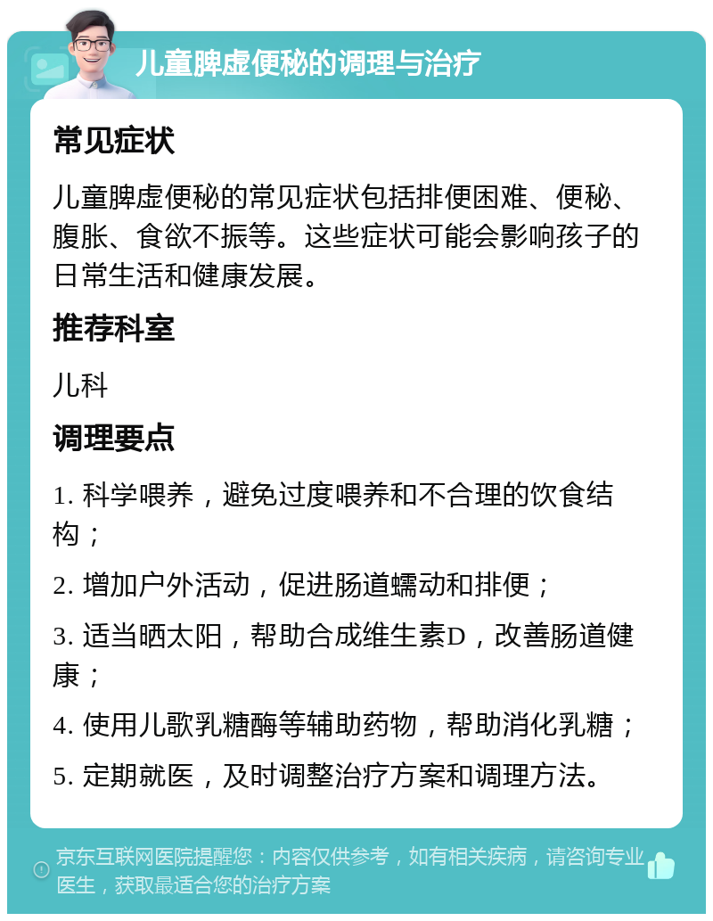 儿童脾虚便秘的调理与治疗 常见症状 儿童脾虚便秘的常见症状包括排便困难、便秘、腹胀、食欲不振等。这些症状可能会影响孩子的日常生活和健康发展。 推荐科室 儿科 调理要点 1. 科学喂养，避免过度喂养和不合理的饮食结构； 2. 增加户外活动，促进肠道蠕动和排便； 3. 适当晒太阳，帮助合成维生素D，改善肠道健康； 4. 使用儿歌乳糖酶等辅助药物，帮助消化乳糖； 5. 定期就医，及时调整治疗方案和调理方法。