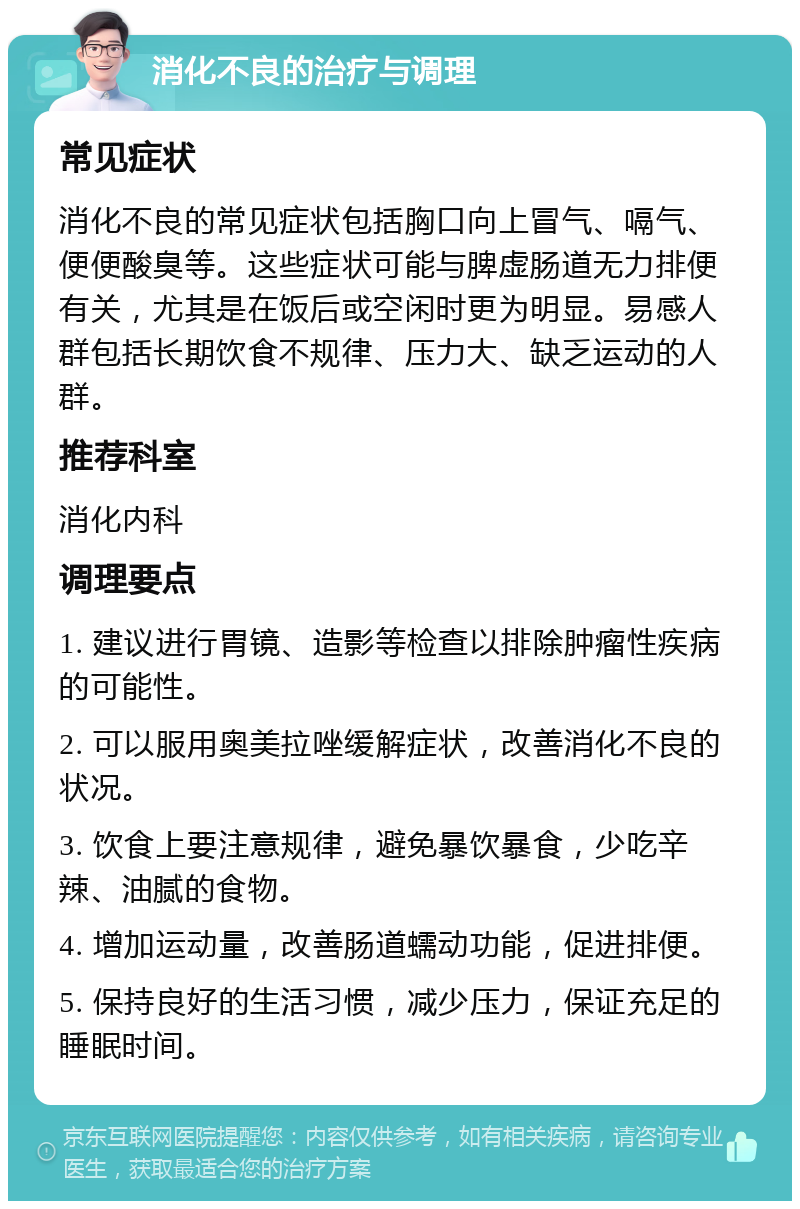 消化不良的治疗与调理 常见症状 消化不良的常见症状包括胸口向上冒气、嗝气、便便酸臭等。这些症状可能与脾虚肠道无力排便有关，尤其是在饭后或空闲时更为明显。易感人群包括长期饮食不规律、压力大、缺乏运动的人群。 推荐科室 消化内科 调理要点 1. 建议进行胃镜、造影等检查以排除肿瘤性疾病的可能性。 2. 可以服用奥美拉唑缓解症状，改善消化不良的状况。 3. 饮食上要注意规律，避免暴饮暴食，少吃辛辣、油腻的食物。 4. 增加运动量，改善肠道蠕动功能，促进排便。 5. 保持良好的生活习惯，减少压力，保证充足的睡眠时间。