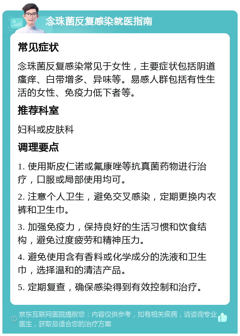 念珠菌反复感染就医指南 常见症状 念珠菌反复感染常见于女性，主要症状包括阴道瘙痒、白带增多、异味等。易感人群包括有性生活的女性、免疫力低下者等。 推荐科室 妇科或皮肤科 调理要点 1. 使用斯皮仁诺或氟康唑等抗真菌药物进行治疗，口服或局部使用均可。 2. 注意个人卫生，避免交叉感染，定期更换内衣裤和卫生巾。 3. 加强免疫力，保持良好的生活习惯和饮食结构，避免过度疲劳和精神压力。 4. 避免使用含有香料或化学成分的洗液和卫生巾，选择温和的清洁产品。 5. 定期复查，确保感染得到有效控制和治疗。