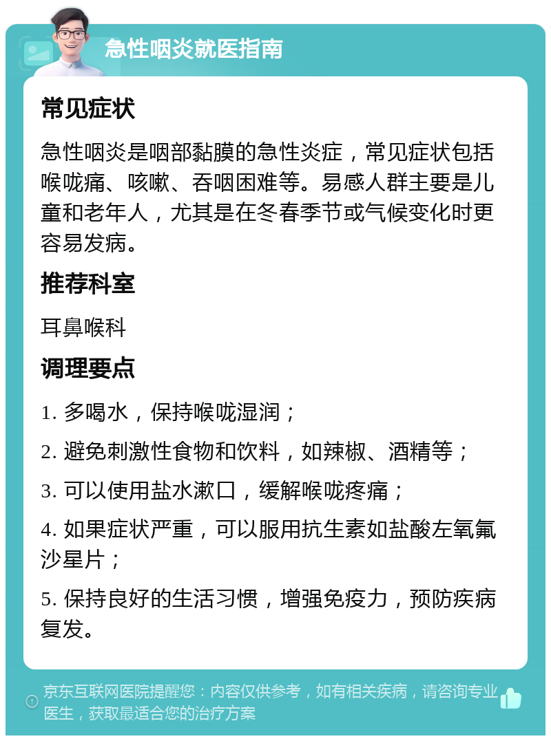 急性咽炎就医指南 常见症状 急性咽炎是咽部黏膜的急性炎症，常见症状包括喉咙痛、咳嗽、吞咽困难等。易感人群主要是儿童和老年人，尤其是在冬春季节或气候变化时更容易发病。 推荐科室 耳鼻喉科 调理要点 1. 多喝水，保持喉咙湿润； 2. 避免刺激性食物和饮料，如辣椒、酒精等； 3. 可以使用盐水漱口，缓解喉咙疼痛； 4. 如果症状严重，可以服用抗生素如盐酸左氧氟沙星片； 5. 保持良好的生活习惯，增强免疫力，预防疾病复发。