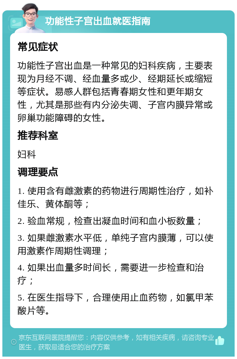 功能性子宫出血就医指南 常见症状 功能性子宫出血是一种常见的妇科疾病，主要表现为月经不调、经血量多或少、经期延长或缩短等症状。易感人群包括青春期女性和更年期女性，尤其是那些有内分泌失调、子宫内膜异常或卵巢功能障碍的女性。 推荐科室 妇科 调理要点 1. 使用含有雌激素的药物进行周期性治疗，如补佳乐、黄体酮等； 2. 验血常规，检查出凝血时间和血小板数量； 3. 如果雌激素水平低，单纯子宫内膜薄，可以使用激素作周期性调理； 4. 如果出血量多时间长，需要进一步检查和治疗； 5. 在医生指导下，合理使用止血药物，如氯甲苯酸片等。