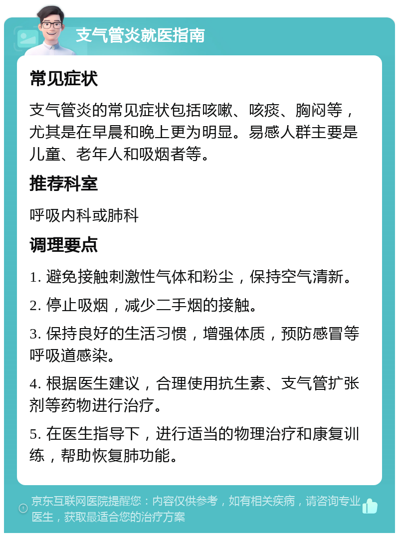 支气管炎就医指南 常见症状 支气管炎的常见症状包括咳嗽、咳痰、胸闷等，尤其是在早晨和晚上更为明显。易感人群主要是儿童、老年人和吸烟者等。 推荐科室 呼吸内科或肺科 调理要点 1. 避免接触刺激性气体和粉尘，保持空气清新。 2. 停止吸烟，减少二手烟的接触。 3. 保持良好的生活习惯，增强体质，预防感冒等呼吸道感染。 4. 根据医生建议，合理使用抗生素、支气管扩张剂等药物进行治疗。 5. 在医生指导下，进行适当的物理治疗和康复训练，帮助恢复肺功能。