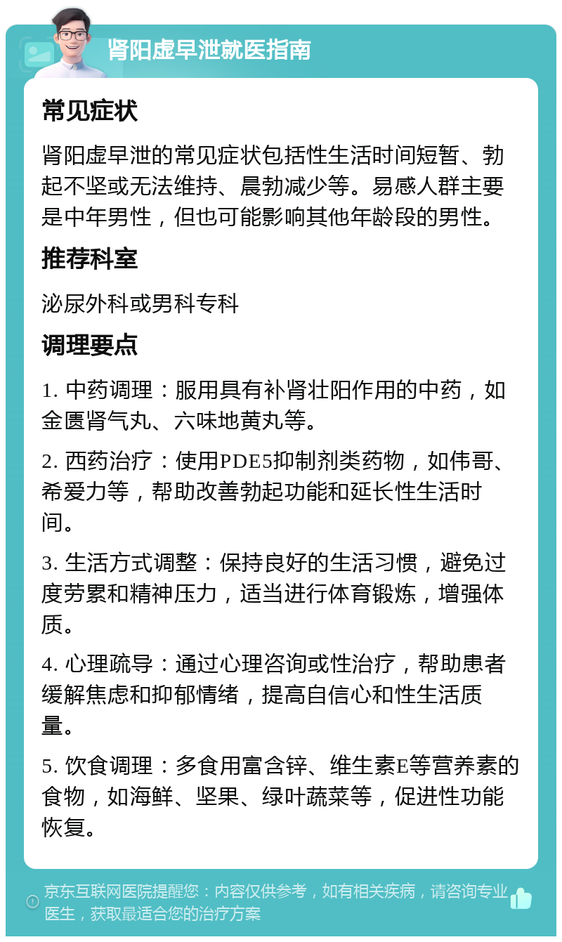 肾阳虚早泄就医指南 常见症状 肾阳虚早泄的常见症状包括性生活时间短暂、勃起不坚或无法维持、晨勃减少等。易感人群主要是中年男性，但也可能影响其他年龄段的男性。 推荐科室 泌尿外科或男科专科 调理要点 1. 中药调理：服用具有补肾壮阳作用的中药，如金匮肾气丸、六味地黄丸等。 2. 西药治疗：使用PDE5抑制剂类药物，如伟哥、希爱力等，帮助改善勃起功能和延长性生活时间。 3. 生活方式调整：保持良好的生活习惯，避免过度劳累和精神压力，适当进行体育锻炼，增强体质。 4. 心理疏导：通过心理咨询或性治疗，帮助患者缓解焦虑和抑郁情绪，提高自信心和性生活质量。 5. 饮食调理：多食用富含锌、维生素E等营养素的食物，如海鲜、坚果、绿叶蔬菜等，促进性功能恢复。