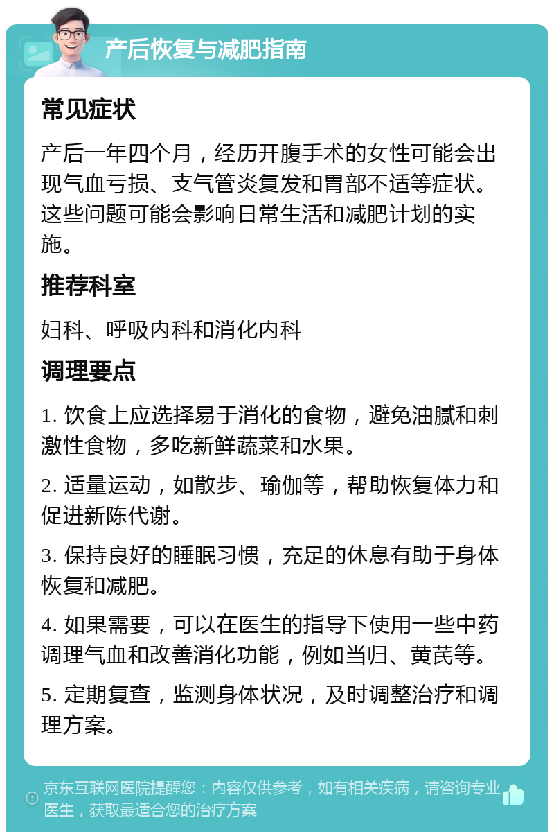 产后恢复与减肥指南 常见症状 产后一年四个月，经历开腹手术的女性可能会出现气血亏损、支气管炎复发和胃部不适等症状。这些问题可能会影响日常生活和减肥计划的实施。 推荐科室 妇科、呼吸内科和消化内科 调理要点 1. 饮食上应选择易于消化的食物，避免油腻和刺激性食物，多吃新鲜蔬菜和水果。 2. 适量运动，如散步、瑜伽等，帮助恢复体力和促进新陈代谢。 3. 保持良好的睡眠习惯，充足的休息有助于身体恢复和减肥。 4. 如果需要，可以在医生的指导下使用一些中药调理气血和改善消化功能，例如当归、黄芪等。 5. 定期复查，监测身体状况，及时调整治疗和调理方案。