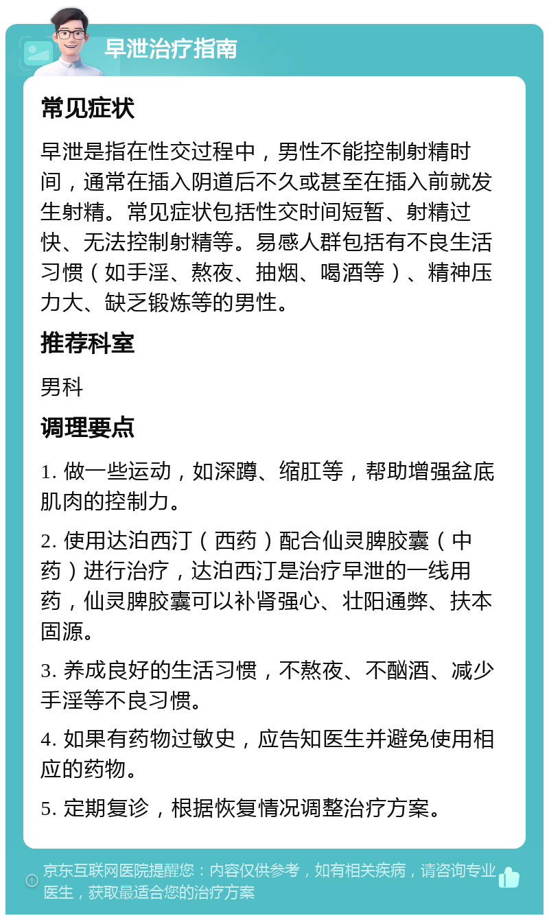 早泄治疗指南 常见症状 早泄是指在性交过程中，男性不能控制射精时间，通常在插入阴道后不久或甚至在插入前就发生射精。常见症状包括性交时间短暂、射精过快、无法控制射精等。易感人群包括有不良生活习惯（如手淫、熬夜、抽烟、喝酒等）、精神压力大、缺乏锻炼等的男性。 推荐科室 男科 调理要点 1. 做一些运动，如深蹲、缩肛等，帮助增强盆底肌肉的控制力。 2. 使用达泊西汀（西药）配合仙灵脾胶囊（中药）进行治疗，达泊西汀是治疗早泄的一线用药，仙灵脾胶囊可以补肾强心、壮阳通弊、扶本固源。 3. 养成良好的生活习惯，不熬夜、不酗酒、减少手淫等不良习惯。 4. 如果有药物过敏史，应告知医生并避免使用相应的药物。 5. 定期复诊，根据恢复情况调整治疗方案。