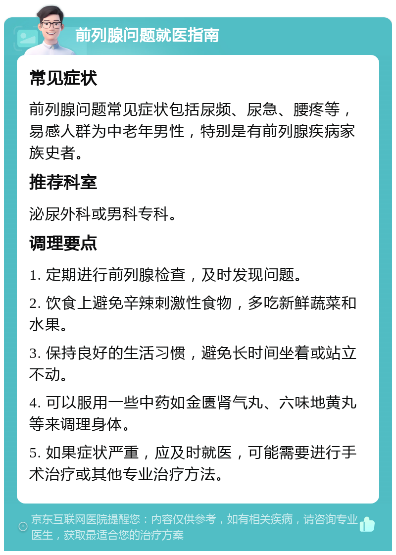 前列腺问题就医指南 常见症状 前列腺问题常见症状包括尿频、尿急、腰疼等，易感人群为中老年男性，特别是有前列腺疾病家族史者。 推荐科室 泌尿外科或男科专科。 调理要点 1. 定期进行前列腺检查，及时发现问题。 2. 饮食上避免辛辣刺激性食物，多吃新鲜蔬菜和水果。 3. 保持良好的生活习惯，避免长时间坐着或站立不动。 4. 可以服用一些中药如金匮肾气丸、六味地黄丸等来调理身体。 5. 如果症状严重，应及时就医，可能需要进行手术治疗或其他专业治疗方法。