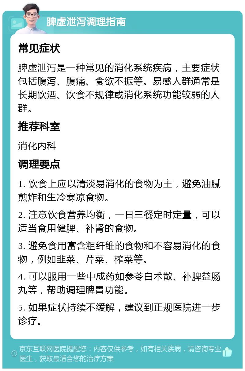 脾虚泄泻调理指南 常见症状 脾虚泄泻是一种常见的消化系统疾病，主要症状包括腹泻、腹痛、食欲不振等。易感人群通常是长期饮酒、饮食不规律或消化系统功能较弱的人群。 推荐科室 消化内科 调理要点 1. 饮食上应以清淡易消化的食物为主，避免油腻煎炸和生冷寒凉食物。 2. 注意饮食营养均衡，一日三餐定时定量，可以适当食用健脾、补肾的食物。 3. 避免食用富含粗纤维的食物和不容易消化的食物，例如韭菜、芹菜、榨菜等。 4. 可以服用一些中成药如参苓白术散、补脾益肠丸等，帮助调理脾胃功能。 5. 如果症状持续不缓解，建议到正规医院进一步诊疗。