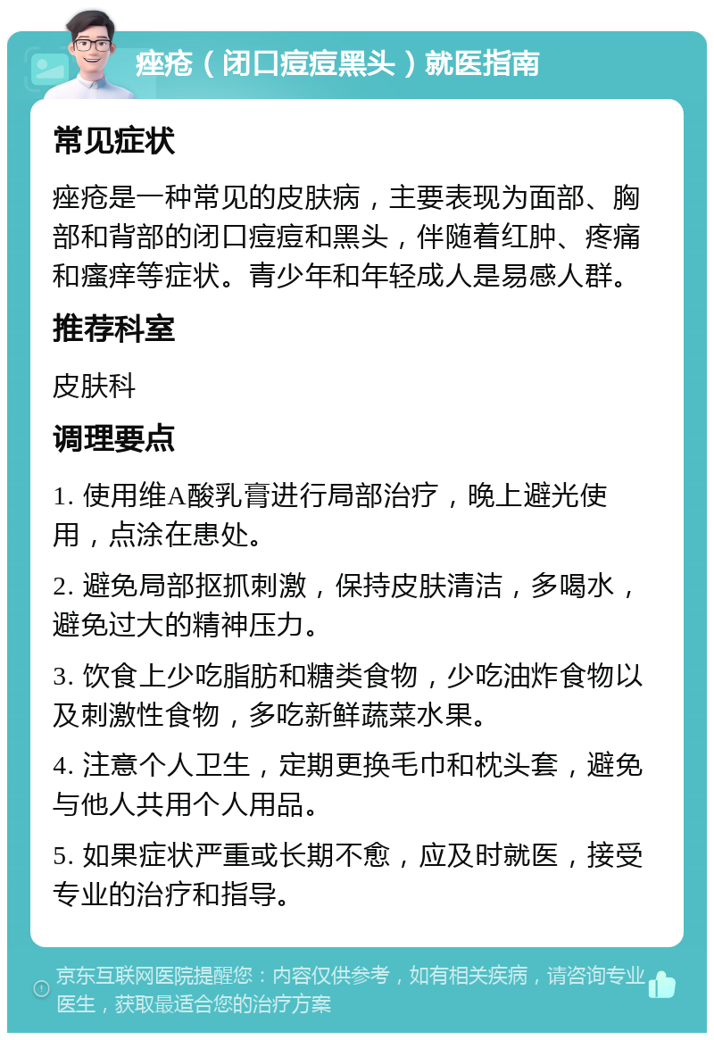 痤疮（闭口痘痘黑头）就医指南 常见症状 痤疮是一种常见的皮肤病，主要表现为面部、胸部和背部的闭口痘痘和黑头，伴随着红肿、疼痛和瘙痒等症状。青少年和年轻成人是易感人群。 推荐科室 皮肤科 调理要点 1. 使用维A酸乳膏进行局部治疗，晚上避光使用，点涂在患处。 2. 避免局部抠抓刺激，保持皮肤清洁，多喝水，避免过大的精神压力。 3. 饮食上少吃脂肪和糖类食物，少吃油炸食物以及刺激性食物，多吃新鲜蔬菜水果。 4. 注意个人卫生，定期更换毛巾和枕头套，避免与他人共用个人用品。 5. 如果症状严重或长期不愈，应及时就医，接受专业的治疗和指导。