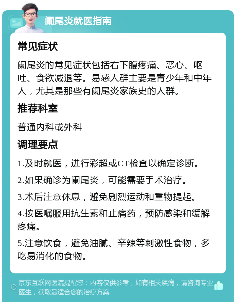 阑尾炎就医指南 常见症状 阑尾炎的常见症状包括右下腹疼痛、恶心、呕吐、食欲减退等。易感人群主要是青少年和中年人，尤其是那些有阑尾炎家族史的人群。 推荐科室 普通内科或外科 调理要点 1.及时就医，进行彩超或CT检查以确定诊断。 2.如果确诊为阑尾炎，可能需要手术治疗。 3.术后注意休息，避免剧烈运动和重物提起。 4.按医嘱服用抗生素和止痛药，预防感染和缓解疼痛。 5.注意饮食，避免油腻、辛辣等刺激性食物，多吃易消化的食物。