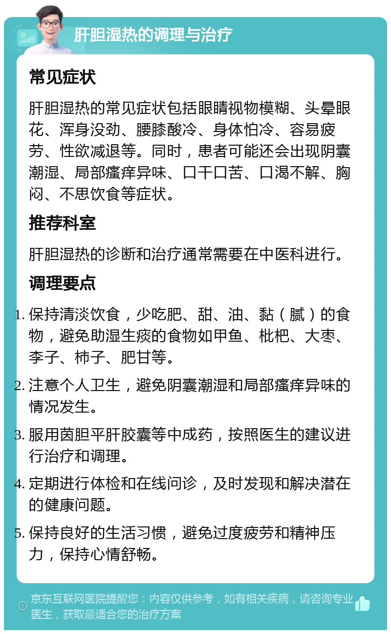 肝胆湿热的调理与治疗 常见症状 肝胆湿热的常见症状包括眼睛视物模糊、头晕眼花、浑身没劲、腰膝酸冷、身体怕冷、容易疲劳、性欲减退等。同时，患者可能还会出现阴囊潮湿、局部瘙痒异味、口干口苦、口渴不解、胸闷、不思饮食等症状。 推荐科室 肝胆湿热的诊断和治疗通常需要在中医科进行。 调理要点 保持清淡饮食，少吃肥、甜、油、黏（腻）的食物，避免助湿生痰的食物如甲鱼、枇杷、大枣、李子、柿子、肥甘等。 注意个人卫生，避免阴囊潮湿和局部瘙痒异味的情况发生。 服用茵胆平肝胶囊等中成药，按照医生的建议进行治疗和调理。 定期进行体检和在线问诊，及时发现和解决潜在的健康问题。 保持良好的生活习惯，避免过度疲劳和精神压力，保持心情舒畅。