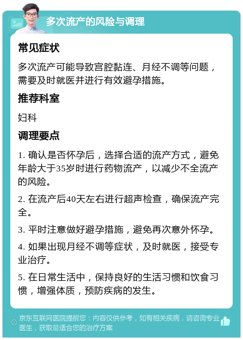 多次流产的风险与调理 常见症状 多次流产可能导致宫腔黏连、月经不调等问题，需要及时就医并进行有效避孕措施。 推荐科室 妇科 调理要点 1. 确认是否怀孕后，选择合适的流产方式，避免年龄大于35岁时进行药物流产，以减少不全流产的风险。 2. 在流产后40天左右进行超声检查，确保流产完全。 3. 平时注意做好避孕措施，避免再次意外怀孕。 4. 如果出现月经不调等症状，及时就医，接受专业治疗。 5. 在日常生活中，保持良好的生活习惯和饮食习惯，增强体质，预防疾病的发生。